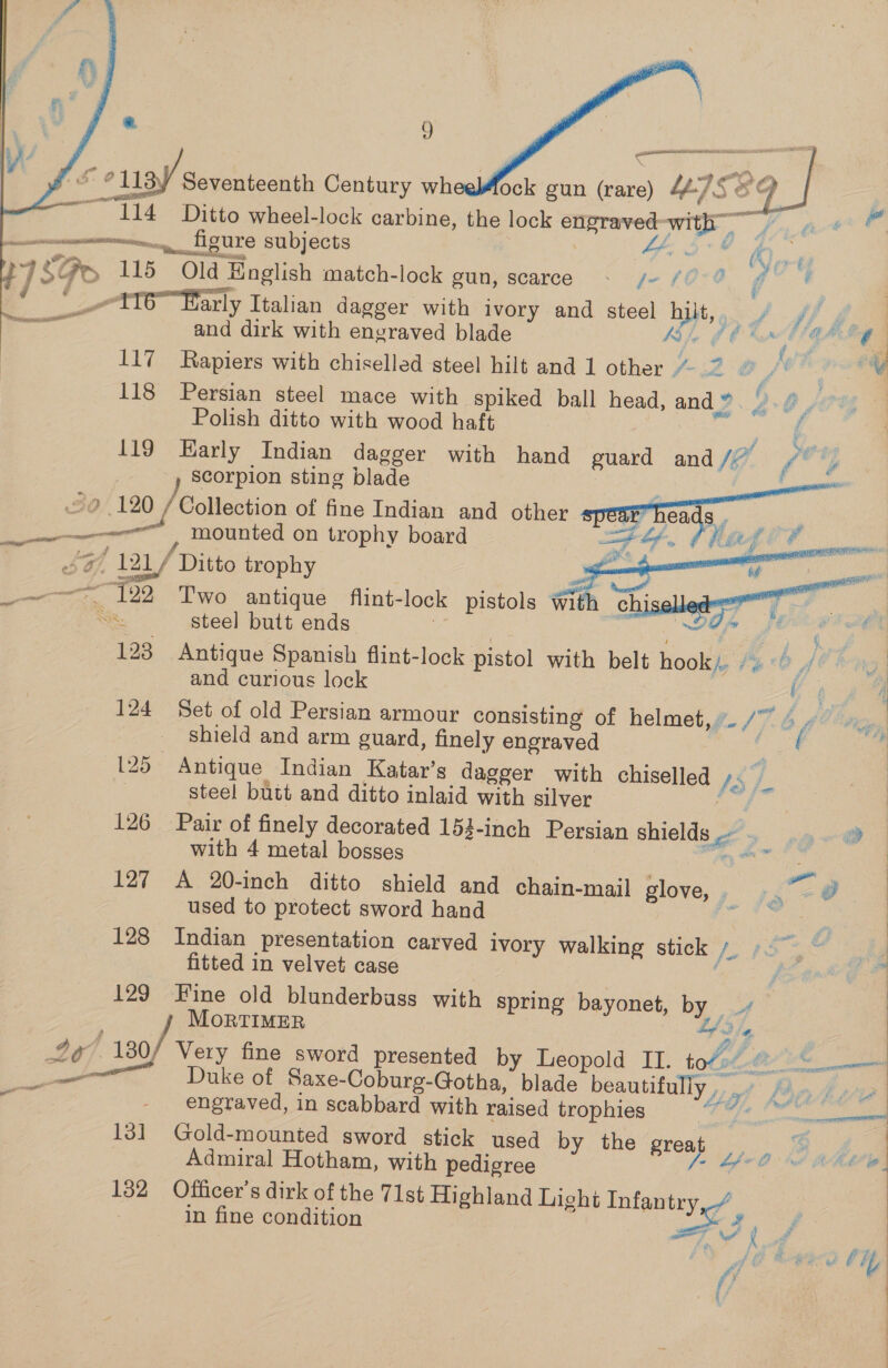  * 9    oe cusy Seventeenth Century whedAock gun (rare) ssi, “114 Ditto wheel-lock carbine, the lock engraved mie Eng fant ume figure subjects Ae ss 48 Ge 115 Old ld English match-lock gun, scarce fA SOTO G8 : ‘ _-ttTe arly Italian dagger with ivory and steel any + ff if and dirk with engraved blade Real OE GAN 117 Rapiers with chiselled steel hilt and 1 other 3 [f- O , WS par 118 Persian steel mace with spiked ball head, and” , go) Polish ditto with wood haft j 119 Early Indian dagger with hand guard and / (4 — at scorpion sting blade 2 120 / Collection of fine Indian and other. i _— ‘mounted on trophy board of 12L/ ‘Ditto trophy — + “122 Two antique flint- lock pistols with chiseled ~~ __ steel butt ends , 123 Antique Spanish flint-lock pistol with belt hook). / and curious lock y 124 Set of old Persian armour consisting of helmet, - /7- shield and arm guard, finely engraved 125 Antique Indian Katar’s dagger with chiselled /3/ i 2 steel butt and ditto inlaid with silver 126 Pair of finely decorated 153-inch Persian shields be with. 4 metal bosses. 2 een ee a ae 127 A 20-inch ditto shield and chain-mail glove, . used to protect sword hand * 128 Indian presentation carved ivory walking stick /_ fitted in velvet case 129 Fine old blunderbuss with spring bayonet, by MorTIMER | 4¢/ 120/ Very fine sword presented by Leopold II. ol é he —— ey. Duke of Saxe-Coburg-Gotha, blade beautifully , f Be engraved, in scabbard with raised trophies 9 Sale 131 Gold-mounted sword stick used by the great . Admiral Hotham, with pedigree és 132 Officer's dirk of the 71st Highland Light nila in fine condition y|  ge oo fd if i f a of 4 © (