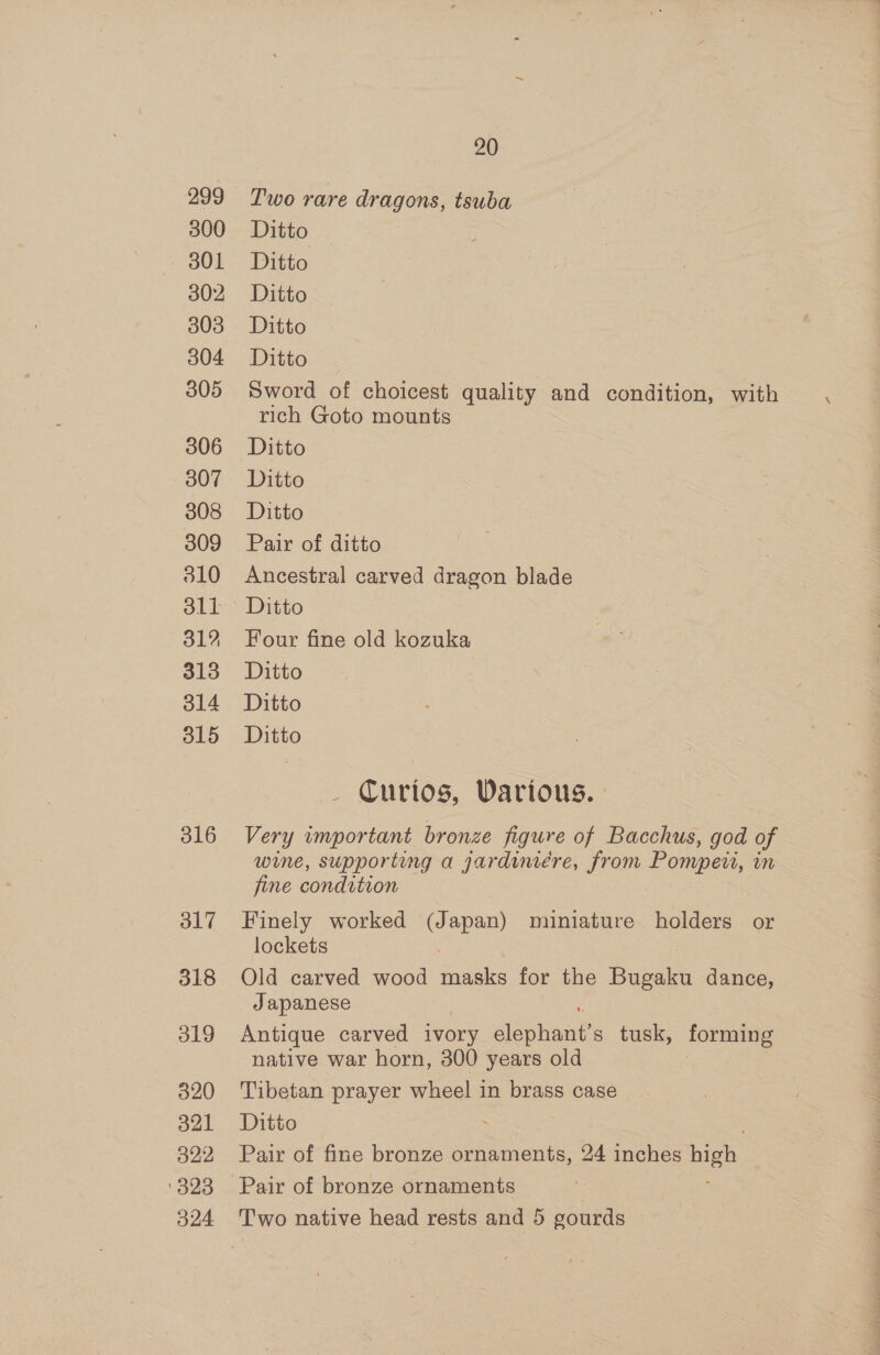 299 300 301 302 303 304 305 306 307 308 309 310 311 31? 313 314 315 316 317 318 319 320 321 322 323 20 Two rare dragons, tsuba Ditto Ditto Ditto Ditto Ditto Sword of choicest quality and condition, with rich Goto mounts Ditto Ditto Ditto Pair of ditto Ancestral carved dragon blade Ditto Four fine old kozuka Ditto Ditto Ditto Curios, Various. Very important bronze figure of Bacchus, god of wine, supporting a gardiniére, from Pompei, in fine condition Finely worked (Japan) miniature holders or lockets Old carved wood ere for the Bugaku dance, Japanese Antique carved ivory sicphaite tusk, forming native war horn, 300 years old Tibetan prayer wheel in brass case Ditto : Pair of fine bronze ornaments, 24 inches high Pair of bronze ornaments