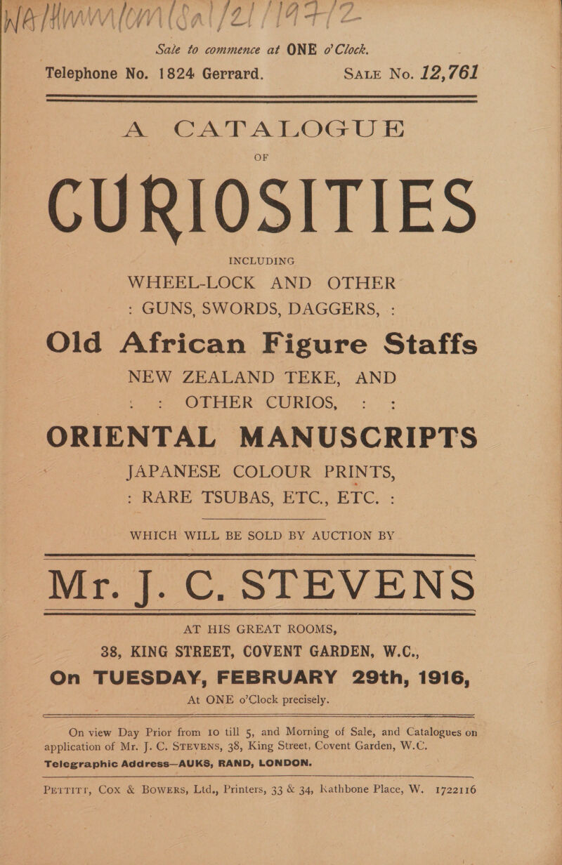 Soe to commence at ONE o’ Clock. Telephone No. 1824 Gerrard. SALE No. 12, 761   fA. oe CURIOSITIES INCLUDING WHEEL-LOCK AND OTHER : GUNS, SWORDS, DAGGERS, Old African Figure Staffs NEW ZEALAND TEKE, AND OTHER CURIOS, ORIENTAL MANUSCRIPTS JAPANESE COLOUR PRIN U5, : RARE TSUBAS, ETC, ETC. : WHICH WILL BE SOLD BY AUCTION BY ‘Mr. J. C. STEVENS AT HIS GREAT ROOMS, | 38, KING STREET, COVENT GARDEN, W.C., On TUESDAY, FEBRUARY 29th, 1916, At ONE o’Clock precisely.  On view Day Prior from 1o till 5, and Morning of Sale, and Catalogues on application of Mr. J. C. STEVENS, 38, King Street, Covent Garden, W.C. | Telegraphic Address—AUKS, RAND, LONDON. Pertirr, Cox &amp; Bowers, Ltd., Printers, 33 &amp; 34, Kathbone Place, W. 1722116