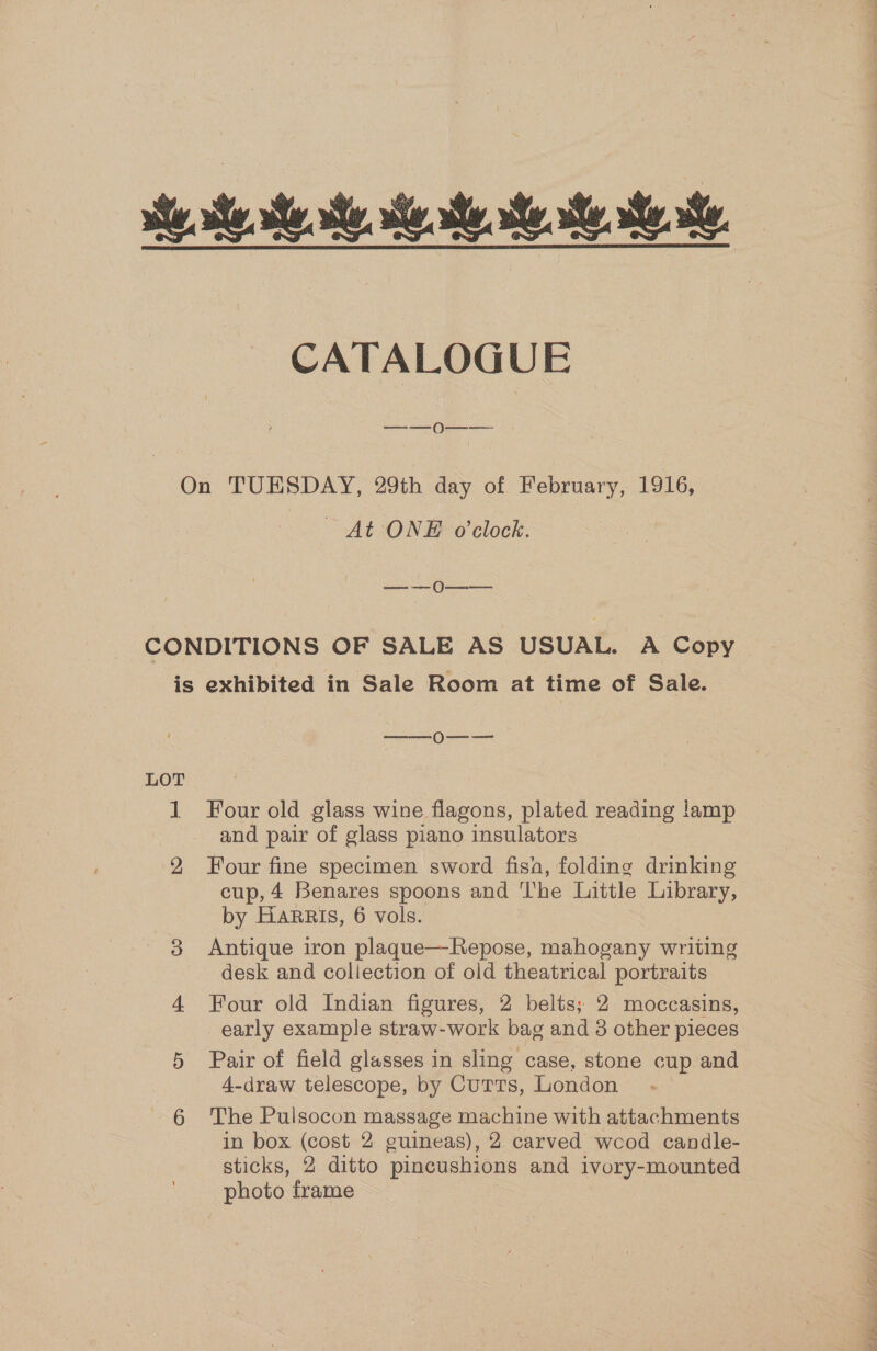 CATALOGUE On TUESDAY, 29th day of February, 1916, At ONE o'clock. eee) ea CONDITIONS OF SALE AS USUAL. A Copy is exhibited in Sale Room at time of Sale. —_——O—_—— LOT beech Four old glass wine flagons, plated reading lamp and pair of glass piano insulators 2 Four fine specimen sword fisn, folding drinking cup, 4 Benares spoons and The Little Library, by Harris, 6 vols. 8 Antique iron plaque—Repose, mahogany writing desk and collection of old theatrical portraits 4 Four old Indian figures, 2 belts; 2 moccasins, early example straw-work bag and 3 other pieces 5 Pair of field glasses in sling case, stone cup and 4-draw telescope, by Cutts, London 6 The Pulsocon massage machine with attachments in box (cost 2 guineas), 2 carved wcod candle- sticks, 2 ditto pincushions and ivory-mounted photo frame