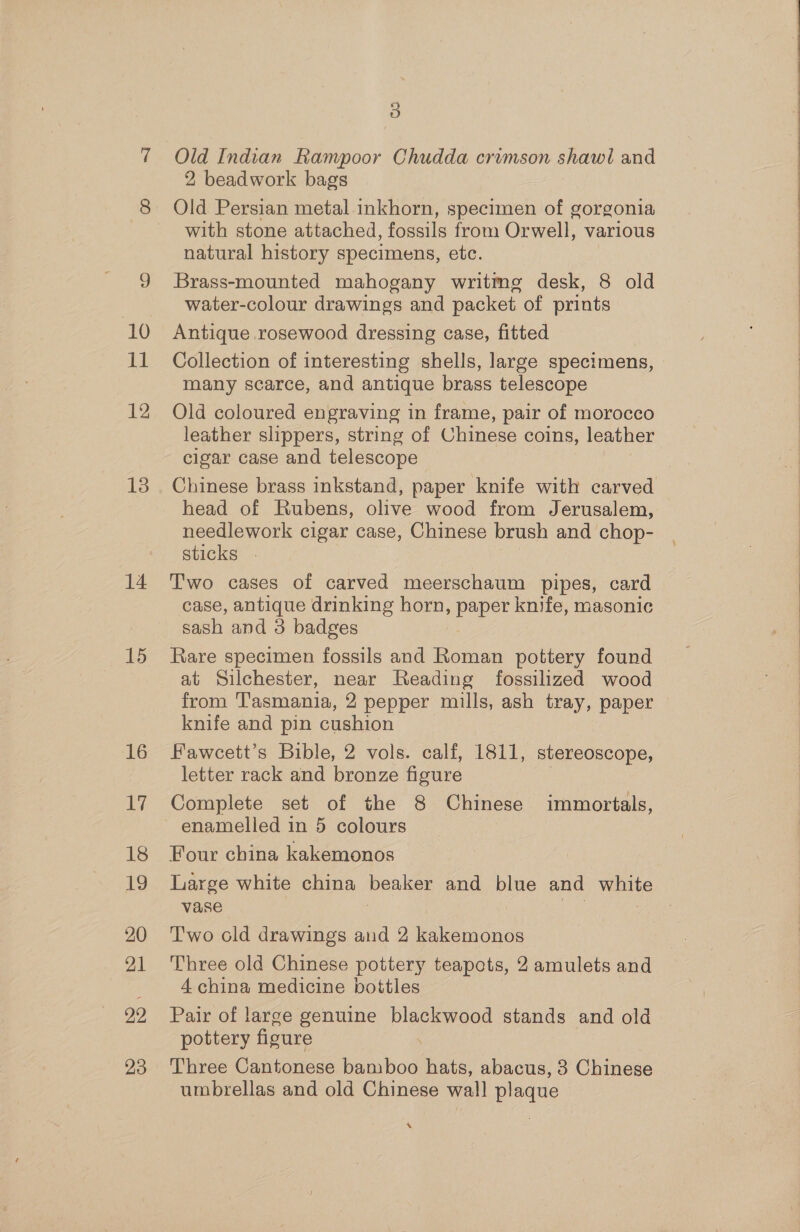 10 11 12 13 14 15 16 17 18 19 20 21 29 23 5) Old Indian Rampoor Chudda crimson shawl and 2 beadwork bags Old Persian metal. inkhorn, specimen of gorgonia with stone attached, fossils from Orwell, various natural history specimens, etc. Brass-mounted mahogany writmg desk, 8 old water-colour drawings and packet of prints Antique rosewood dressing case, fitted Collection of interesting shells, large specimens, many scarce, and antique brass telescope Old coloured engraving in frame, pair of morocco leather slippers, string of Chinese coins, leather cigar case and telescope Chinese brass inkstand, paper knife win carved head of Rubens, olive wood from Jerusalem, needlework cigar case, Chinese brush and chop- sticks . Two cases of carved meerschaum pipes, card case, antique drinking horn, paper knife, masonic sash and 3 badges Rare specimen fossils and Roman pottery found at Silchester, near Reading fossilized wood from Tasmania, 2 pepper mills, ash tray, paper knife and pin cushion Fawcett’s Bible, 2 vols. calf, 1811, stereoscope, letter rack and bronze figure Complete set of the 8 Chinese immortals, enamelled in 5 colours Four china kakemonos Large white china Desks and Pe and vante vase T'wo old drawings and 2 kakemonos Three old Chinese pottery teapots, 2 amulets and 4 china medicine bottles Pair of large genuine bleed stands and old pottery figure Three Cantonese bamboo hats, abacus, 3 Chinese umbrellas and old Chinese wall plaque x