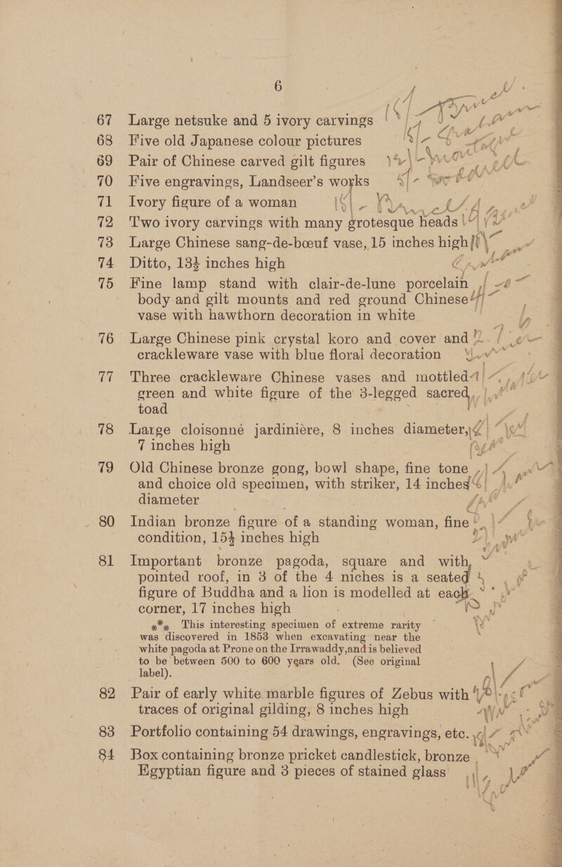 76 17 78 79 80 81 82 83 84 Large netsuke and 5 ivory carvings '*) 7 U~ (7 Five old Japanese colour pictures 9 oe Ae Pair of Chinese carved gilt figures = )V\ \ ahs cd ( Five engravings, Landseer’s works «| r. Sarees Ivory figure of a woman 19 ee 4; eg Bre | Two ivory carvings with many Hrovesqnan heads 1 | = , Large Chinese sang-de-bcoeuf vase, 15 inches high ye Ditto, 134 inches high Cpl Fine lamp stand with clair-de-lune porealtent = ra body and gilt mounts and red ground Chinese“/) vase with hawthorn decoration in white L&lt;h Large Chinese pink crystal koro and cover and ‘!.. / ¢— crackleware vase with blue floral decoration ‘i.v* ; , wv Three crackleware Chinese vases and mottled Aa, ” Ae L green and white figure of the’ 3- legged syered toad Large eoieuane jardiniere, 8 inches diameter, BO \ad 7 inches high ny he ye Old Chinese bronze gong, bowl shape, fine tone al x ras and choice old specimen, with striker, 14 inched «| Dad diameter - A | é Ci} Indian bronze figure ofa standing woman, fine» 17 Ye condition, 153 inches high vi na : Important renee pagoda, square and with pointed roof, in 3 of the 4 niches is a iad ‘ er figure of Buddha and a lion is modelled at oot ; corner, 17 inches high pf x*. This interesting specimen of extreme rarity — YY was discovered in 18538 when excavating near the white pagoda at Prone on the Irrawaddy,and is believed to be between 500 to 600 years old. (See original label). i y, e. Pair of early white marble figures of Zebus with “, 4\/ of , 3 traces of original gilding, 8 inches high “\ Ww i Portfolio containing 54 drawings, engravings, etc. .c| “ &gt;. i a &amp; . ad Box containing bronze pricket candlestick, bronze Af Hgyptian figure and 3 pieces of stained glass {| LA of NO o