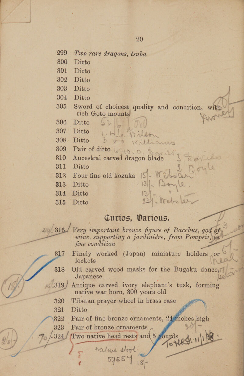 299 Two rare dragons, tsuba 300 Ditto 301 Ditto 302 Ditto | / 303 Ditto | J 304 Ditto it 305 Sword of choicest quality and sanauegie witty wg rich Goto mounts 22 Nn Bead 306 Ditto Sril 7] A) sci B07. Ditto yer, &lt;4 308: Ditto: Beye we be ck 309 Pair of ditto |. &lt; a 310 Ancestral carved dragon Nae ; \ “h eVy | 311 Ditto OS ea 312 Four fine old kozuka iS - Wie Wea | 313: Ditto | 131 2 ha ~ 's 314 Ditto cS ie we 315 Ditto a) Re Curios, Various. Very important bronze figure of Bacchus, god of, : e wine, supporting a jardimeére, from Pompeii, ia           ei . fine condition et 4 ft _ 317 Finely worked (J apan) miniature nonters or % Pe y lockets (Aue x f 318 Old carved wood masks for the Bugaku dance,t/ 7 — &gt; i Japanese - he ad if } AS/319 Antique carved ivory elephant’ s tusk, forming ff pe native war horn, 300 years old . | 320 Tibetan prayer wheel in brass case 321 Ditto \ é / 322 Pair of fine bronze ornaments, xpfr — . 323 Pair of bronze « ornaments i | ) Fo /-' -824 24. | ere native head rests a and ail ii 7 on NOM ae Meet | / 5q5S~| a-