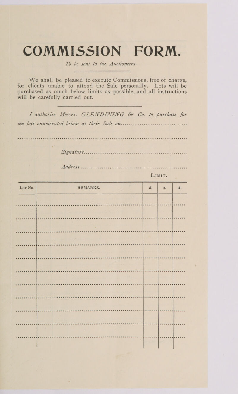COMMISSION FORM. To be sent to the Auctioneers. We shall be pleased to execute Commissions, free of charge, for clients unable to attend the Sale personally. Lots wiil be purchased as much below limits as possible, and all instructions will be carefully carried out. | L authorise Messrs. GLENDINING &amp; Co. to purchase for      we lors enumerated Deloty at Thetr SGLE OW vecvcccccccacsicccncnseuenen -s0ee IS ATU Ooms Sys Geis n sind gee ee a ets Fs eee AARHOSS 328. Sate Se OMe a aE aa Me RE Te Lot No. REMARKS. : s. d. | @eeeeneevneen eee Reg. elie audi [pai e es i POSS SOK oT OHSAS HOH SHH H SHH HHHOOFHEHTHOHHSTOHHHSHHSHHSHHHHEHTEHOEHHTHEHSHEHSOHHT OOM SSE SEEMS EEOS CPO SOT OHS AHO EHH HOTS OHHH SHOES FHOHRET OHHH HHHOTHHHSHTHSHHHHOSHHEHHHSHHHHSEHESOCHH COED ES ESE EMSS OOO CHOC HH OHS SH CeSe HHS SHOT SHH HHS SHOOTS HSHHHS HOHE HHOLHHHFHSHHHSHSHEHSHOHSHHHHOHSFO HH SLOSS OOP SESE LEMOS OSE O Terre Cae ee ee ee ee er ees Peer eee e essere ee eee ese STF HTFSFOCOFHFSFSHTHHTHSSOTSHHFTSTSHSHSHSLHEHTHHEHSESTH SHE HH KG ECEC HEH P OZ OVE Ole eo oeOe