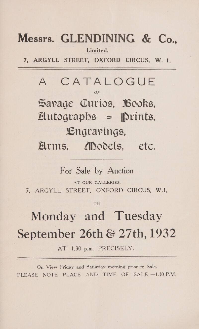 Messrs. GLENDINING &amp; Co., Limited. 7, ARGYLL STREET, OXFORD CIRCUS, W. 1. A CATALOGUE OF Savage Curios, Books, HMutograpbs = Prints, LEngravings, Kirms, Models, — etc. For Sale by Rictip AT OUR GALLERIES, i aARGY LIC SIREET, OXFORD: CIRCUS, W.A, ON Monday and ‘Tuesday September 26th &amp; 27th, 1932 at 2s pam “PRECISELY. On View Friday and Saturday morning prior to Sale. PLEASE “NOTE, “PLACE «AND: TIME: OF*-SALE- 1.30 PM.