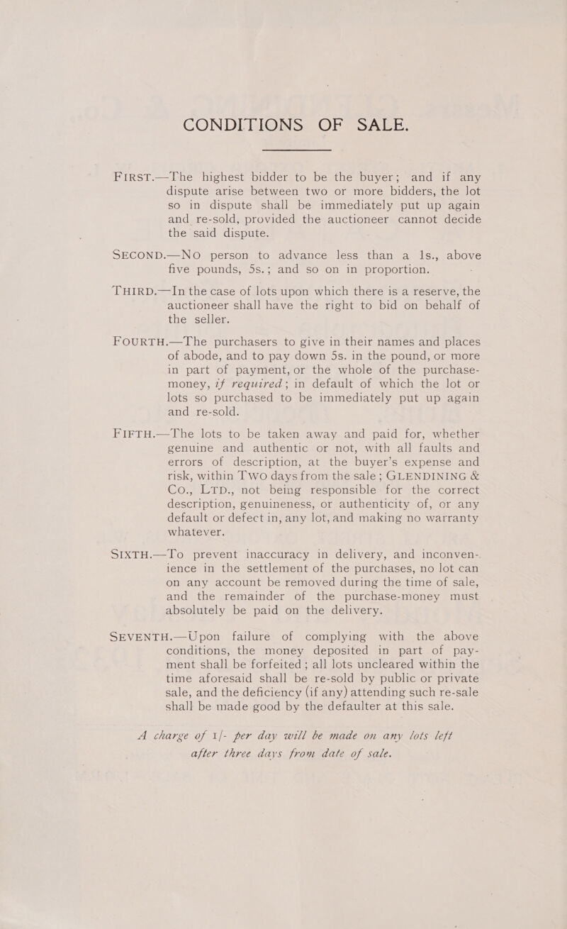 CONDIRI@GNS>= OFF SARE: First.—The highest bidder to be the buyer; and if any dispute arise between two or more bidders, the Jot so in dispute shall be immediately put up again and re-sold, provided the auctioneer cannot decide the said dispute. SECOND.—NO person to advance less than a ls., above five pounds, 5s.; and so on in proportion. THIRD.—lIn the case of lots upon which there is a reserve, the auctioneer shall have the right to bid on behalf of the seller. FOURTH.—The purchasers to give in their names and places of abode, and to pay down 5s. in the pound, or more in part of payment, or the whole of the purchase- money, zf required; in default of which the lot or lots so purchased to be immediately put up again and re-sold. FIFTH.—The lots to be taken away and paid for, whether genuine and authentic or not, with all faults and errors of description, at the buyer’s expense and risk, within Two days from the sale; GLENDINING &amp; Co., LTD., not being responsible for the correct description, genuineness, or authenticity of, or any default or defect in, any lot,and making no warranty whatever. SIXTH.—To prevent inaccuracy in delivery, and inconven-. ience in the settlement of the purchases, no lot can on any account be removed during the time of sale, and the remainder of the purchase-money must absolutely be paid on the delivery. SEVENTH.—Upon failure of complying with the above conditions, the money deposited in part of pay- ment shall be forfeited ; all lots uncleared within the time aforesaid shall be re-sold by public or private sale, and the deficiency (if any) attending such re-sale shall be made good by the defaulter at this sale. A charge of 1/- per day will be made on any lots left after three days from date of sale.