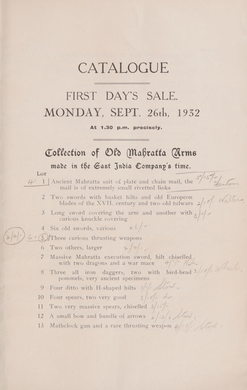 CATALOGUE. FIRST DAY'S SALE. At 1.30 p.m. precisely. Lor a 4 =) 4 mail is of extremely small rivetted links ee Two swords with basket hilts and old ee On Long sword covering the arm and another with curtous knuckle covering Six old swords, various 6 i Two others, larger Massive Mahratta execution sword, hilt chiselled with two dragons and a war mace Three all iron daggers, two with bird-head 4 pommels, very ancient specimens Four ditto with H-shaped hilts Four spears, two very good / / ‘Two very massive spears, chiselled 3//5/ A small bow and bundle of arrows , //3/, Mathclock gun and a rare thrusting weapon ,