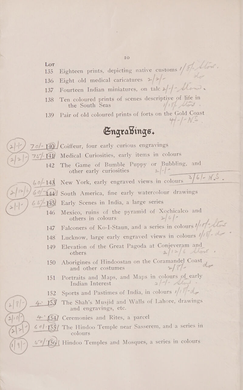 IO Lot ee 135 Eighteen prints, depicting native customs i] f 136 Eight old medical caricatures 2/2) | 137. Fourteen Indian miniatures, on tale 2 be; >” 6 iPr Ee 138 Ten coloured prints of scenes descriptive of re in the South Seas if 9 ; 139 Pair of old coloured prints of forts on ne Gold Coast Engravings,   | Coiffeur, four early curious engravings (>| Medical Curiosities, early items in colours RPI > lane ThesGamerom Bungie. | Uppy Or Bubbling, and other early curiosities eae oat , S}6]/- Ns Ere Ne o/-143 New York, early engraved views in colours __/ Bebe a s I, » j &amp; ey wy i ake <5 (a; Lf ef ides South America, fine early watercolour drawings ™~ ee rm . ’ Pies 7 Si te as Bt OF 145) Early Scenes in India, a large series PA a Ditees Re ae 146 Mexico, ruins of the pyramid of Xochicalco and others in colours r/ 6 /- Se as P 147. Falconers of Ko-I-Staun, and a series in colours 1/; o[Ahew 148 Lucknow, large early engraved views in colours {/ 149 Elevation of the Great Pagoda at Sree epee and others oft: ut os 150 Aborigines of Hindoostan on the Coramandel Coast , and other costumes 2/7 de . Or 151 Portraits and Maps, and Maps in sorte of early Indian Interest ) 152 Sports and Pastimes of India, in colours // a E ; ) &amp; ey The Shah’s Musjid and Walls of Lahore, drawings and engravings, etc. ed fy . Z ‘ pet y . ° 2] | x 4° 154] Ceremonies and Rites, a parcel N27) 6 ¢l-1597 The Hindoo Templ Sasser /5\ r\, 159/ The Hindoo ‘Temple near . asserem, and a series in ne colours ae Say oe ee fii a}~) SP TOK Hindoo Temples and Mosques, a series in colours