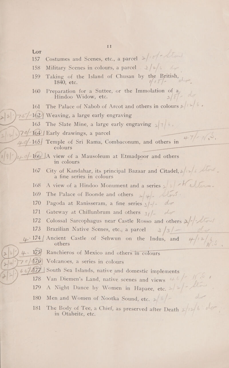 ti or 157 Costumes and-Scenes, etc., a parcel >/ 158 Military Scenes in colours, a parcel 159 Taking of the Island of Chusan by the British, 1840, etc. af |} 160 Preparation for a Suttee, or the Immolation of a Hindoo Widow, etc. . 161 The Palace of Nabob of Arcot and others in colours 2 4 7 yd /- 162/[ Weaving, a large early engraving oo es Phe Slate Mine, a large early engraving J \7 0/164 | Early drawings, a parcel ey — » /-165| Temple of Sri Rama, Combaconum, and others in : — colours tt emi ee a) f4] ); /- 160) JA view of a Mausoleum at Etmadpoor and others —f- in colours 16/*€ity of Kandahar, its principal Bazaar and Citadel, 2/ a fine series in colours | lo8 <A view of a Hindoo Monument and a series - “hi 169 The Palace of Boonde and others 170 Pagoda at Ranisseram, a fine series ,/-/- &amp; 171 Gateway at Chillunbrum and others y, | 17Z Colossal Sarcophagus near Castle Rodeo and others >/ | 173 Brazilian Native Scenes, etc., a parcel 2 }: =) ee ae | Ancient Castle of Sehwun on the Indus, ee L+-/ — others (3.| yas 125) Ranchieros of. Mexico and othersin colours SS aay, c / 470) Volcanoes, a series in colours an \ 6 6 /AZZ | South Sea Islands, native and domestic implements 7 V 178 Van Diemen’s Land, native scenes and views 179 A Night Dance by Women in Hapaee, etc. 180 Men and Women of Nootka Sound, etc. 181 ‘The Body of Tee, a Chief, as preserved after Death in Otaheite, etc.