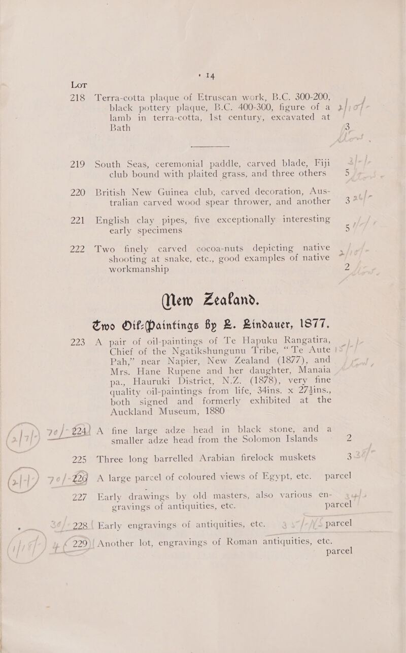Lor 218 Terra-cotta plaque of Etruscan work, B.C. 300-200, black pottery plaque, B.C. 400-300, figure of a 2} lamb in terra-cotta, lst century, excavated at Bath 5 219 South Seas, ceremonial paddle, carved blade, F1j1 club bound with plaited grass, and three others z 220 British New Guinea club, carved decoration, Aus- | tralian carved wood spear thrower, and another 3* 221 English clay pipes, five exceptionally interesting early specimens HF 222 Two finely carved cocoa-nuts depicting native shooting at snake, etc., good examples of native workmanship 2 New Zealand. Two Oif:Paintings By B. Lindauer, 1877, 223 A pair of oil-paintings of Te Hapuku Rangatira, Chief of the Ngatikshungunu Tribe, “Te Aute Pah,” near Napier, New Zealand (1877), and Mrs. Hane Rupene and her daughter, Manaia pa. Hauruki District, N.Z. (1878), very fine quality oil-paintings from life, 34ins. x 27jins., both signed and formerly exhibited at the Auckland Museum, 1880 smaller adze head from the Solomon Islands ~— 2 225 Three long barrelled Arabian firelock muskets “ 220 A large parcel of coloured views of Egypt, etc. parcel 227 Early drawings by old masters, also various ¢en- eravings of antiquities, etc. parcel 228. | Early engravings of antiquities, etc. YS parcel parcel