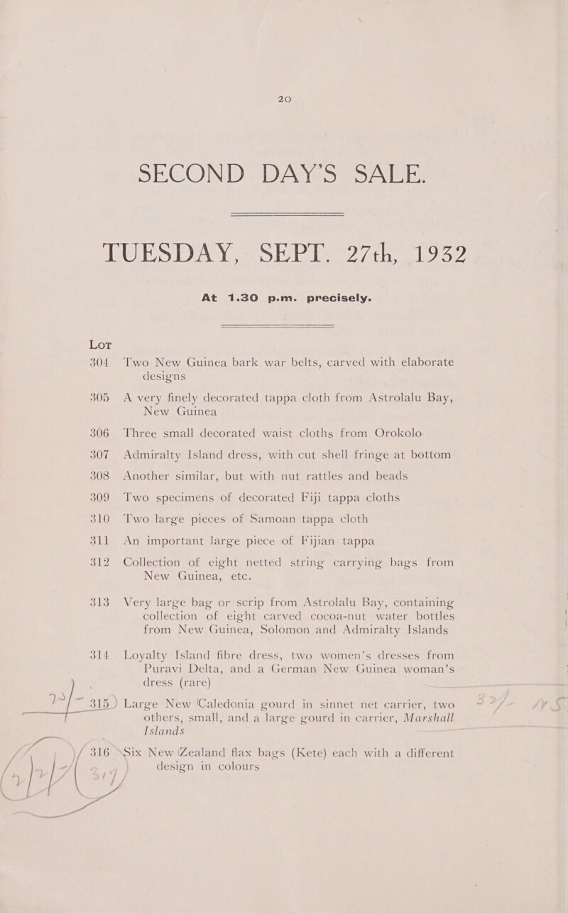 SECOND DAY'S SALE. TUESDAY, SEPT. 27th, 1932 At 1.30 p.m. precisely.  Lot 304 Two New Guinea bark war belts, carved with elaborate designs 305. A very finely decorated tappa cloth from Astrolalu Bay, New Guinea 306 Three small decorated waist cloths from Orokolo 307 Admiralty Island dress, with cut shell fringe at bottom 308 Another similar, but with nut rattles and beads 309 Two specimens of decorated Fiji tappa cloths 310 Two large pieces of Samoan tappa cloth 311 An important large piece of Fijian tappa 312 Collection of eight netted string carrying bags from New Guinea, etc. 313 Very large bag or scrip from Astrolalu Bay, containing collection of eight carved cocoa-nut water bottles from New Guinea, Solomon and Admiralty Islands 314 Loyalty Island fibre dress, two women’s dresses from Puravi Delta, and a German New Guinea. woman’s dress (rare) ) Large New ‘Caledonia gourd in sinnet net carrier, two others, small, and a large gourd in carrier, Marshall Tslands Six New iZealand flax bags (Kete) each with a different design in colours 
