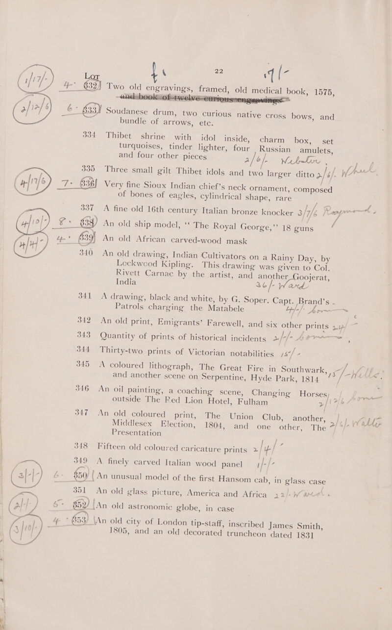 be - q(- dical book, 1575, OS   ica   ravings, med, old me   ! Soudanese drum, two curious native cross bows, and bundle of arrows, etc. 334 Thibet shrine with idol inside, charm box, set turquoises, tinder lighter, four Russian amulets, and four other pieces 2/6/. WibeLow . ae Lh 335 Three small gilt Thibet idols and two larger ditto >/4/. Ake a / 7° 638 Very fine Sioux Indian chief’s neck ornament, composed of bones of eagles, cylindrical shape, rare  337 A fine old 16th century Italian bronze knocker 3/7/¢ X ss Aad Ts v Es), An old ship model, ‘‘ The Royal George,’’ 18 guns / a, ee 639 An old African carved-wood mask  340 An old drawing, Indian Cultivators on a Rainy Day, by Lockwood Kipling. This drawing was given to Col, Rivett Carnac by the artist, and another 100jerat, India 2 b/- ard 341 A drawing, black and white, by G. Soper. Capt. Brand’s . Patrols charging the Matabele Lh l-/* Aotr~ j € 342 An old print, Emigrants’ Farewell, and six other prints x4 343 Quantity of prints of historical incidents 2//- 4¢7——~ 344 Thirty-two prints of Victorian notabilities js] - 345 A coloured lithograph, The Great Fire in Southwark, 7 1/, Le and another scene on Serpentine, Hyde Park, 1814 / | 346 An oil painting, a coaching scene, Changing Horses; —/ yr outside The Red Lion Hotel, Fulham 3/16 347 An old coloured print, The Union Club, another, i’ Wale Middlesex Hieeiiori: 1804, and one other, The af w/e Chee Presentation Ps 348 Fifteen old coloured caricature prints 2 ly) — 349 A. finely carved Italian wood panel ;/- st j \ ah ‘ / a, ; 4 } c Gd ‘} b- 850) An unusual model of the first Hansom cab, in glass case ae aires sant 351 An old glass picture, America and Africa 22/-W and eee es Whoo tAn aldiastronomic globe, in case . 3 A a oi, SA ae, . ° q ° ‘ Y ae ) 4- * B53/ \An old city of London tip-staff, inscribed James Smith, (3 lio}, : 1805, and an old decorated truncheon dated 1831 | / Ma a