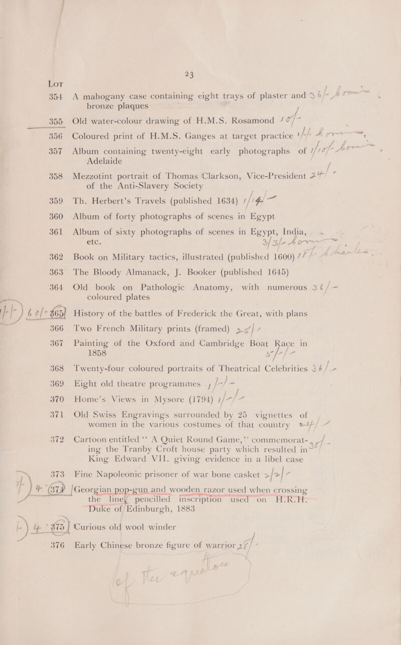™, Lot bronze plaques Adelaide of the Anti-Slavery Society 364 Old book on Pathologic Anatomy, with coloured plates 366 Two French Military prints (framed) Pad v 1858 369 Eight old theatre programmes _, L/ ae 370 Home’s Views in Mysore (1794) 1/- e + 376 Early Chinese bronze figure of warrior 2/ / r+ ie -« 7 ee , 5 . | * 32 /Georgian pop-gun and wooden razor used when crossing aera the line¥ pencilled inscription used on H-RvEP Duke of Edinburgh, 1883 l) lp * £15 | Curious old wool winder Fi ~ —_ t