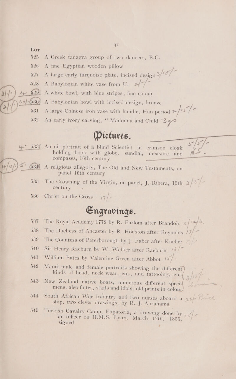 Sie 525 A Greek tanagra group of two dancers, B.C. 526 A fine Egyptian wooden pillow Nang 527 A large early turquoise plate, incised design ~/* “ / Ps eo 5 528 <A Babylonian white vase from Ur 24 A white bowl, with blue stripes; fine colour A Babylonian bowl with incised design, bronze -/ / # i e ° . . ¢ t f A large Chinese iron vase with handle, Han period »/ x  An early ivory carving, ‘‘ Madonna and Child > oa) An oil portrait of a Dlind Scientist ‘in crimson ‘cloak he ab holding book with globe, sundial, measure and N- compasss, 16th century Sagas ; NLA LILI TOS A religious allegory, The Old and New Testaments, on panel 16th century  The Crowning of the Virgin, on panel, J. Ribera, 15th 23/ s century | / 536 Christ on the Cross ;7/- Engravinas. 537 The Royal Academy 1772 by R. Earlom after Brandoin 2 fl 2+} 6. j 538 The Duchess of Ancaster by R. Houston after Reynolds FE - 639 The (Countess of Peterborough by J. Faber after Kneller ee 540° Sir Henry Raeburn by W. Walker after Raeburn /¢/' i 541 William Bates by Valentine Green after Abbot 1S/- d42 Maori male and female portraits showing the different kinds of head, neck wear, etc., and tattooing, etc. , 543 New Zealand native boats, numerous different speci-{ : mens, also flutes, staffs and idols, old prints in colour’ 044 South African War Infantry and two nurses aboard ao mt be | AMA ship, two clever drawings, by R. J. Abrahams ; 545 Turkish Cavalry Camp, Eupatoria, a drawing fone ics Ae ; REE Se an officer on H.M.S. Lynx, March 12 chy, SSH, signed