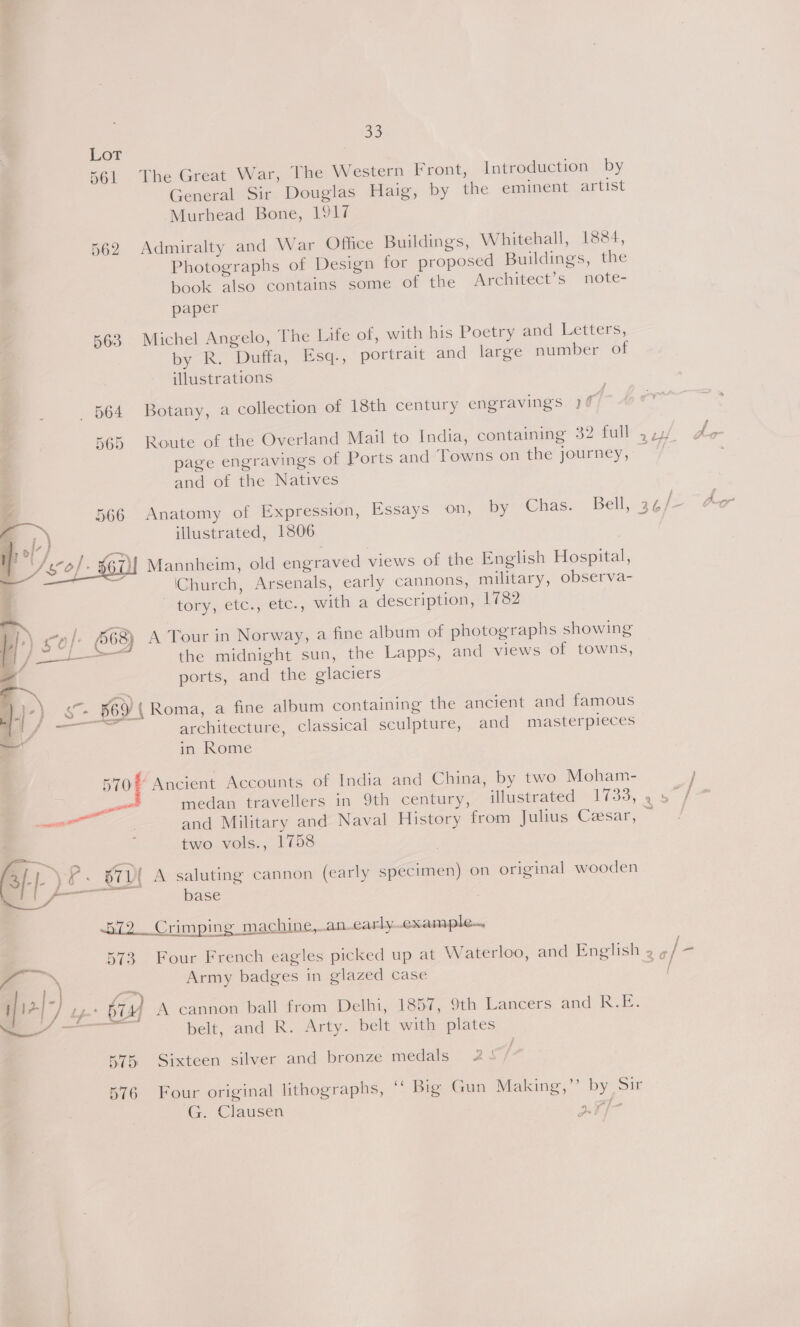 Lot 561 The Great War, The Western Front, Introduction by General Sir Douglas Haig, by the eminent artist Murhead Bone, 1917 562 Admiralty and War Office Buildings, Whitehall, 1884, Photographs of Design for proposed Buildings, the book also contains some of the Architect’s note- paper 563. Michel Angelo, The Life of, with his Poetry and Letters, by R. Duffa, Esq., portrait and large number of illustrations 564 Botany, a collection of 18th century engravings )¢ 3 565 Route of the Overland Mail to India, containing 32 full 4 ../ page engravings of Ports and Towns on the journey, — and of the Natives _— 566 Anatomy of Expression, Essays on, by Chas. Bell, 36/ : > , illustrated, 1806 Mannheim, old engraved views of the English Hospital, (Church, Arsenals, early cannons, military, observa- tory, etc., etc., with a description, 1782  \ £0 f. 6568) A Tour in Norway, a fine album of photographs showing —— the midnight sun, the Lapps, and views of towns, ports, and the glaciers . §69 { Roma, a fine album containing the ancient and famous  an : : . . architecture, classical sculpture, and masterpieces in Rome 5700 Ancient Accounts of India and China, by two Moham- j en medan travellers in 9th century, illustrated 1733, , o” ives ae! : and Military and Naval History from Julius Cesar, ~ two vols., 1758 = 3/-| ) Ff. 871{ A saluting cannon (early specimen) on original wooden eae base 572 Crimping machine, an-early.example. | 573 Four French eagles picked up at Waterloo, and English 2 ¢ Ss Army badges in glazed case _ [12/7 Ly b74] A cannon ball from Delhi, 1857, 9th Lancers and Rete eres belt, and R. Arty. belt with plates je Aas \ 575 Sixteen silver and bronze medals 2s 576 Four original lithographs, “ Big Gun Making,’’ by Sir G. Clausen 71-7