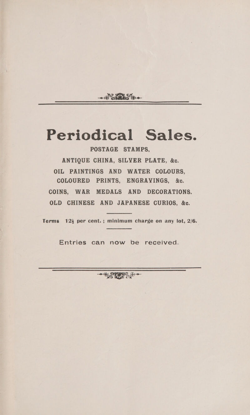  Periodical Sales. POSTAGE STAMPS, ANTIQUE CHINA, SILVER PLATE, &amp;c. OIL PAINTINGS AND WATER COLOURS, COLOURED PRINTS, ENGRAYINGS, &amp;c. COINS, WAR MEDALS AND DECORATIONS. OLD CHINESE AND JAPANESE CURIOS, &amp;c. Terms 123 per cent.; minimum charge on any lot, 2/6. 