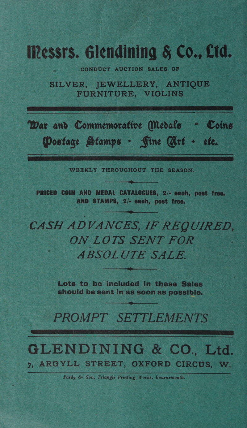 Messrs. Gtenaining : Con cid. SILVER, ‘JEWELLERY, “ ANTIOUE Bom ouhie® soe eS   ‘War and. Connmaee Merate = fos : Steno Stamps - Fine Gee - S te 3  WEEKLY THROUGHOUT THE SEASON.  PRICED COIN AND MEDAL CATALOGUES, 2/= oe post free. - 7 | AND STAMPS, 2/- eaoh, post free. See  CASH ADVANCES, IF REQL UIRED, s “— ON-LOTS SENT FOR ABSOLUTE SALE.  Lots to be Included in those Sales _ _ shouid be sent in as soon as possibie. |   GLENDINING &amp; CO. bid. 7, ARGYLL STREET, OXFORD CIRCUS, Ww. Pardy, &amp; Son, Triangle Printing Works, Bournemouth.