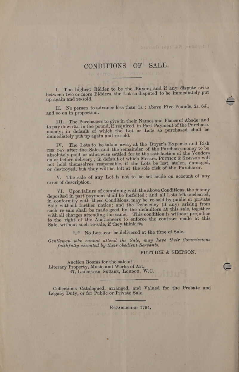 CONDITIONS OF SALE. I. The highest Bidder to be the Buyer; and if any dispute arise between two or more Bidders, the Lot so disputed to be immediately put up again and re-sold. If. No person to advance less than 1s.; above Five Pounds, 2s. 6d., and so on in proportion. Ill. The Purchasers to give in their Names and Places of Abode, and +o pay down 5s. in the pound, if required, in Part Payment of the Purchase- money; in default of which the Lot or Lots so purchased, shall be immediately put up again and re-sold. IV. The Lots to be taken away at the Buyer’s Expense and Risk THE DAY after the Sale, and the remainder of the Purchase-money to be absolutely paid or otherwise settled for to the satisfaction of the Vendors on or before delivery ; in default of which Messrs. Purrick &amp; Simpson will not hold themselves responsible, if the Lots be lost, stolen, damaged, or destroyed, but they will be left at the sole risk of the Purchaser. V. The sale of any Lot is not to be set aside on account of any error of description. VI. Upon failure of complying with the above Conditions, the money deposited in part payment shall be forfeited ; and all Lots left uncleared, in conformity with these Conditions, may be re-sold by public or private Sale without further notice; and the Deficiency (if any) arising from such re-sale shall. be made good by the defaulters at this sale, together with all charges attending the same. This condition is without prejudice to the right of the Auctioneers to enforce the contract made at this Sale, without such re-sale, if they think fit. No Lots can be delivered at the time of Sale. Gentlemen who cannot attend the Sale, may have their Commissions faithfully executed by their obedient Servants, PUTTICK &amp; SIMPSON. Auction Rooms for the sale of Literary Property, Music and Works of Art, 47, LEeIcESTER Square, Lonpon, W.C.: Collections Catalogued, arranged, and Valued for the Probate and Legacy Duty, or for Public or Private Sale.  ESTABLISHED 1794,    