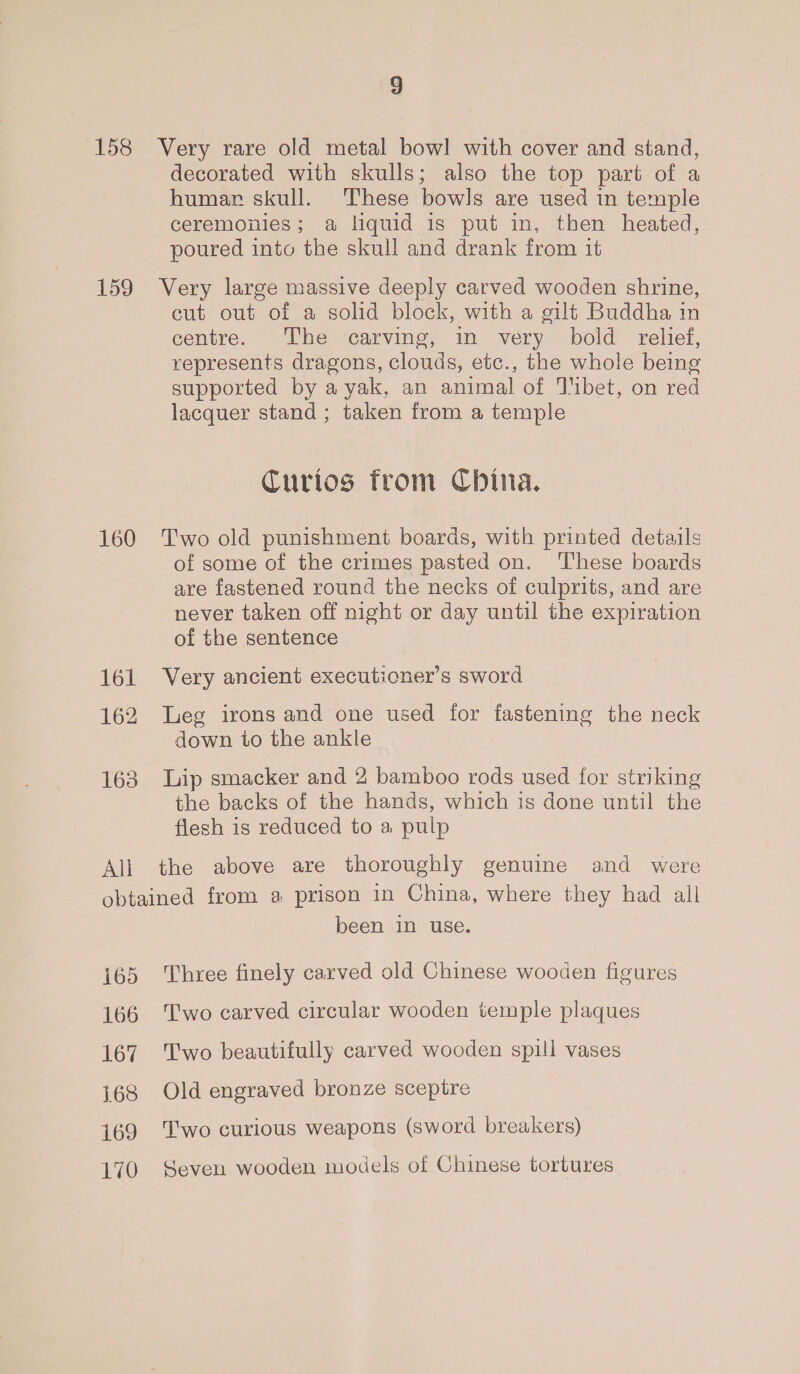 158 159 160 161 162 163 All 9 Very rare old metal bow! with cover and stand, decorated with skulls; also the top part of a humar skull. These bowls are used in temple ceremonies; a liquid is put in, then heated, poured into the skull and drank from it Very large massive deeply carved wooden shrine, cut out of a solid block, with a gilt Buddha in centre. The carving, in very bold relief, represents dragons, clouds, etc., the whole being supported by a yak, an animal of Tibet, on red lacquer stand ; taken from a temple Curios from China. Two old punishment boards, with printed details of some of the crimes pasted on. ‘These boards are fastened round the necks of culprits, and are never taken off night or day until the expiration of the sentence Very ancient executioner’s sword Leg irons and one used for fastening the neck down to the ankle Lip smacker and 2 bamboo rods used for striking the backs of the hands, which is done until the flesh is reduced to a pulp i695 166 167 168 169 170 been in use. Three finely carved old Chinese wooden figures Two carved circular wooden temple plaques Two beautifully carved wooden spill vases Old engraved bronze sceptre Two curious weapons (sword breakers) Geyen wooden models of Chinese tortures