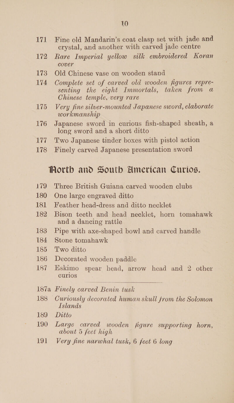 172 173 174 175 176 177 178 179 180 181 182 183 184 185 186 187 10 crystal, and another with carved jade centre Rare Imperial yellow silk embroidered Koran cover Old Chinese vase on wooden stand Complete set of carved old wooden figures repre- senting the eight Immortals, taken from a Chinese temple, very rare Very fine siluer-mounted Japanese sword, elaborate workmanshaup Japanese sword in curious fish-shaped sheath, a long sword and a short ditto Two Japanese tinder boxes with pistol action Finely carved Japanese presentation sword Three British Guiana carved wooden clubs One large engraved ditto Feather head-dress and ditto necklet Bison teeth and head necklet, horn tomahawk and a dancing rattle Pipe with axe-shaped bowl and carved handle Stone tomahawk T'wo ditto Decorated wooden paddle Eskimo spear head, arrow head and 2 other curios  188 189 190 191 Curtously decorated human skull from the Solomon Islands Ditto Large carved wooden figure supporting horn, about 5 feet high Very jine narwhal tusk, 6 feet 6 long