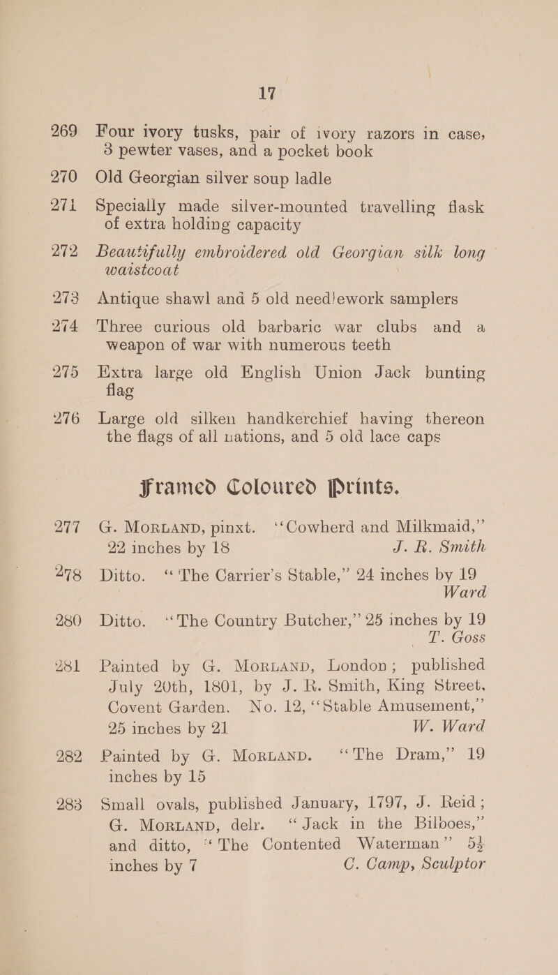 269 270 271 272 277 278 280 281 282 283 17 Four ivory tusks, pair of ivory razors in case, 3 pewter vases, and a pocket book Old Georgian silver soup ladle Specially made silver-mounted travelling flask of extra holding capacity Beautifully embroidered old Congas sulk long warstcoat Antique shawl and 5 old need!ework samplers Three curious old barbaric war clubs and a weapon of war with numerous teeth Extra large old English Union Jack bunting flag Large old silken handkerchief having thereon the flags of all uations, and 5 old lace caps framed Coloured Prints. G. MoRLAND, pinxt. ‘‘Cowherd and Milkmaid,” 22 inches by 18 J. BR. Simath Ditto. ‘ The Carrier’s Stable,” 24 inches by 19 Ward Ditto. ‘‘The Country Butcher,” 25 inches by 19 T’. Goss Painted by G. Moruanp, London; published July 20th, 1801, by J. R. Smith, King Street. Covent Garden. No. 12, ‘‘Stable Amusement,’ 25 inches by 21 W. Ward Painted by G. Mornanpn. ‘The Dram,” 19 inches by 15 Small ovals, published January, 1797, oho cetd 3 G. Moruanp, delr. ‘Jack in the Bilooes,” and ditto, ‘‘The Contented Waterman” 53 inches by 7 C. Camp, Sculptor
