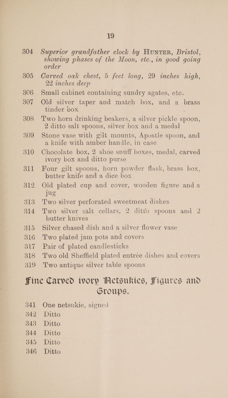 304 305 306 307 308 309 SLO oll 312 O13 o14 315 316 OL7 318 319 19 Superior grandfather clock by HuntErR, Bristol, showing phases of the Moon, etc., in good going order Carved oak chest, 5 feet long, 29 inches high, 22 inches deep Small cabinet containing sundry agates, etc. Old silver taper and match box, and a_ brass tinder box Two horn drinking beakers, a silver pickle spoon, 2 ditto salt spoons, silver box and a medal Stone vase with gilt mounts, Apostle spoon, and a knife with amber handle, in case Chocolate box, 2 shoe snuff boxes, medal, carved ivory box and ditto purse Four gilt spoons, horn powder flask, brass box, butter knife and a dice box Old plated cup and cover, wooden figure anda jug Two silver perforated sweetmeat dishes Two silver salt cellars, 2 ditto spoons and 2 butter knives Silver chased dish and a silver flower vase Two plated jam pots and covers Pair of plated candlesticks Two old Sheffield plated entrée dishes and covers Two antique silver table spoons 341 342 343 344 045 346 Groups. One netsukie, signed Ditto Ditto Ditto Ditto Ditto