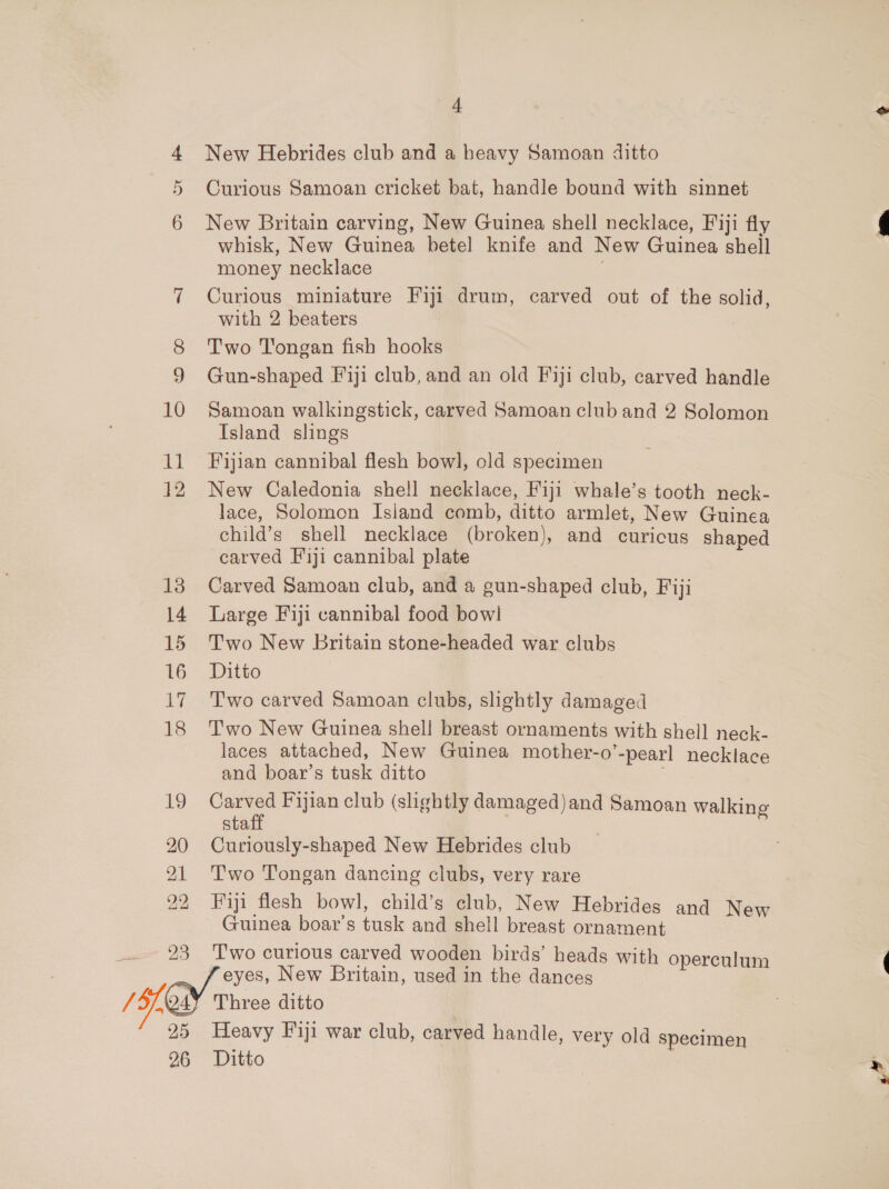 /5/, Cs Ox i= 10 11 12 14 15 16 7 18 Sh be BOG et 23 New Hebrides club and a heavy Samoan ditto Curious Samoan cricket bat, handle bound with sinnet New Britain carving, New Guinea shell necklace, Fiji fly whisk, New Guinea betel knife and New Guinea shell money necklace . Curious miniature Fiji drum, carved out of the solid, with 2 beaters Two Tongan fish hooks Gun-shaped Fiji club, and an old Fiji club, carved handle Samoan walkingstick, carved Samoan club and 2 Solomon Island slings Fijian cannibal flesh bowl, old specimen New Caledonia shell necklace, Fiji whale’s tooth neck- lace, Solomon Island comb, ditto armlet, New Guinea child’s shell necklace (broken), and curicus shaped carved F'1ji cannibal plate Carved Samoan club, and a gun-shaped club, Fiji Large Fiji cannibal food bowl Two New britain stone-headed war clubs Ditto Two carved Samoan clubs, slightly damaged Two New Guinea shell breast ornaments with shell neck- laces attached, New Guinea mother-o’-pearl necklace and boar’s tusk ditto Carved Fijian club (shghtly damaged)and Samoan walking staff Curiously-shaped New Hebrides club Two Tongan dancing clubs, very rare Fiji flesh bowl, child’s club, New Hebrides and New Guinea boar’s tusk and shell breast ornament T'wo curious carved wooden birds’ heads with operculum 25 26 Three ditto Heavy Fiji war club, carved handle, very old specimen Ditto |