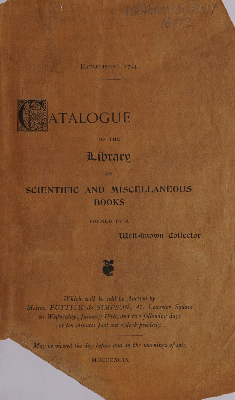 ESTABLISHED 1794  OF THE Library | | OF | “SCIENTIFIC AND MISCELLANEOUS BOOKS FORMED. BY A Well-known Collector. 3 ‘ Which will be sold by Auction by mG Messys. PUTTICK .&amp; SI MPSON, 47, Leicester a ee 3 on Wednesday, January 18th, and two following days at ten minutes past one o'clock precisely.   &gt;&gt; “May be viewed the day befove and on the mornings of sale. , MDCCCXCIX  