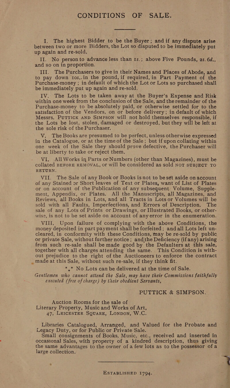 CONDITIONS OF SALE. I. The highest Bidder to be the Buyer; andif any dispute arise between two or more Bidders, the Lot so disputed to be immediately put up again and re-sold. II. No personto advance less than 1s.; above Five Pounds, 2s. 6d., and so on in proportion. III. The Purchasers to give in their Names and Places of Abode, and to pay down tos,.in the pound, if required, in Part Payment of the Purchase-money ; in default of which the Lot or Lots so purchased shall be immediately put up again and re-sold. IV. The Lots to be taken away at the Buyer’s Expense and Risk within one week from the conclusion of the Sale, and the remainder of the Purchase-money to be absolutely paid, or otherwise settled for to the satisfaction of the Vendors, on or before delivery; in default of which Messrs. Puttick AND SIMPSON will not hold themselves responsible, if the Lots be lost, stolen, damaged or destroyed, but they will be left at the sole risk of the Purchaser. V. The Books are presumed to be perfect, unless otherwise expressed in the Catalogue, or at the timeof the Sale; but if upon collating within one week of the Sale they should prove defective, the Purchaser will be at liberty to take or reject them. VI. All Works in Parts or Numbers (other than Magazines), must be collated BEFORE REMOVAL, or will be considered as sold NoT SUBJECT TO RETURN. VII. The Sale of any Book or Books isnot to beset aside on account of any Stained or Short leaves of Text or Plates, want of List of Plates or on account of the Publication of any subsequent Volume, Supple- ment, Appendix, or Plates. All the Manuscripts, all Magazines, and Reviews, all Books in Lots, and all Tracts in Lots or Volumes will be sold with all Faults, Imperfections, and Errors of Description. The sale of any Lots of Prints or Drawings, or Illustrated Books, or other- wise, is not to be set aside on account of anyerror in the enumeration. VIII. Upon failure of complying with the above Conditions, the money deposited in part payment shall be forfeited; andall Lots left un- cleared, in conformity with these Conditions, may be re-sold by public or private Sale, without further notice; andthe Deficiency (if any) arising from such re-sale shall be made good by the Defaulters at this sale, together with all charges attending the same. . This Condition is with- out prejudice to the right of the Auctioneers to enforce the contract _ made at this Sale, without such re-sale, if they think fit. . * * No Lots can be delivered at the time of Sale. Gentlemen who cannot attend the Sale, may have theiy Commissions faithfully executed (free of charge) by their obedient Servants, PUTTICK &amp; SIMPSON. Auction Rooms for the sale of Literary Property, Music and Works of Art, 47, LEICESTER SQUARE, LoNpDoN, W.C. Libraries Catalogued, Arranged, and Valued for the Probate and Legacy Duty, or for Public or Private Sale. Small consignments of Books, Music, etc., received and inserted in occasional Sales, with property of a kindred description, thus giving the same advantages to the owner of a few lots as to the possessor ofa large collection. ESTABLISHED 1794.