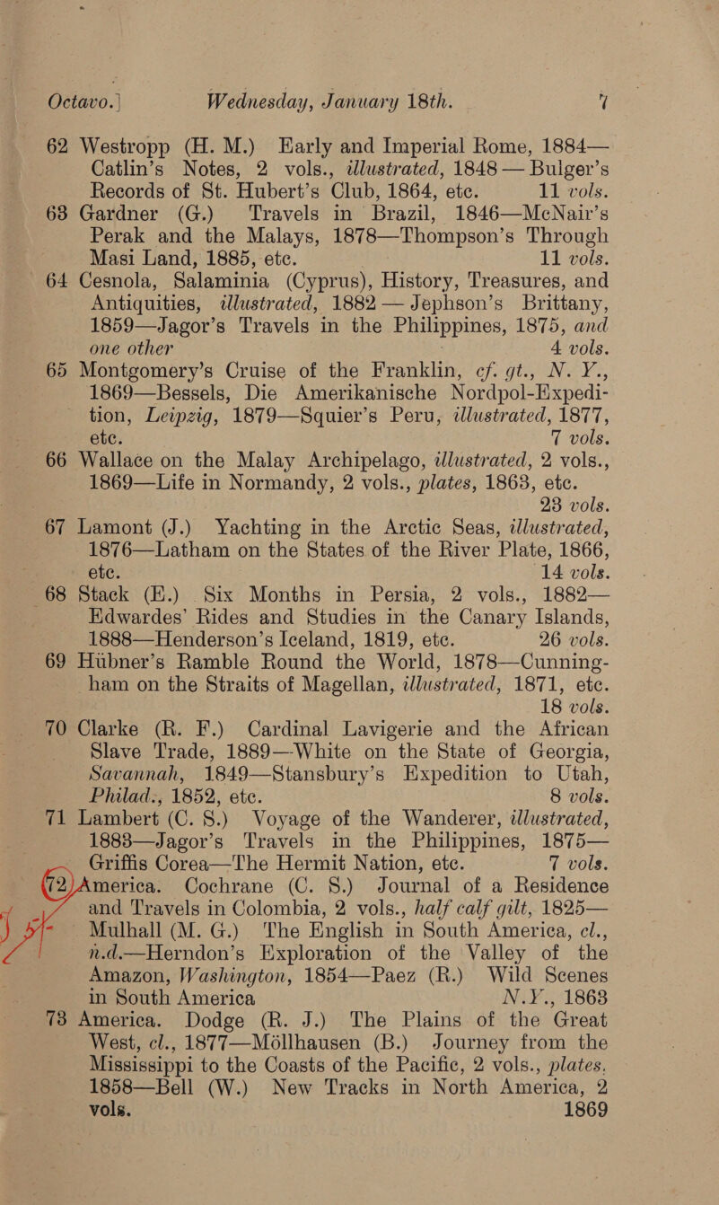 62 Westropp (H. M.) Early and Imperial Rome, 1884— Catlin’s Notes, 2 vols., ilustrated, 1848 — Buiger’s Records of St. Hubert’s Club, 1864, ete. 11 vols. 638 Gardner (G.) ‘Travels in Brazil, 1846—McNair’s Perak and the Malays, 1878—Thompson’s Through Masi Land, 1885, etc. 11 Dols. 64 Cesnola, Salaminia (Cyprus), History, Treasures, and Antiquities, dlustrated, 1882 — Jephson’s Brittany, 1859—Jagor’s Travels in the Philippines, 1875, and one other A vols. 65 Montgomery’s Cruise of the Franklin, cf. gt., N. Y., 1869—Bessels, Die Amerikanische Nordpol-Expedi- tion, Leipzig, 1879—Squier’s Peru, dlustrated, 1877, etc. 7 vols. 66 Wallace on the Malay Archipelago, dlustrated, 2 vols., 1869—Life in Normandy, 2 vols., plates, 1863, etc. 23 vols. 67 Lamont (J.) Yachting in the Arctic Seas, tJlustrated, 1876—Latham on the States of the River Plate, 1866, . etc. (14 vols. 68 Stack (E.) Six Months in Persia, 2 vols., 1882— Kdwardes’ Rides and Studies in the Canary Islands, 1888—Henderson’s Iceland, 1819, etc. 26 vols. 69 Hubner’s Ramble Round the World, 1878—Cunning- ham on the Straits of Magellan, illustr ated, 1871, ete. 18 vols. 70 Clarke (R. F.) Cardinal Lavigerie and the African Slave Trade, 1889—White on the State of Georgia, Savannah, 1849—Stansbury’s Expedition to Utah, Philad., 1852, etc. 8 vols. 71 Lambert (C. 8.) Voyage of the Wanderer, illustrated, 1883—Jagor’s Travels in the Philippines, 1875— Griffis Corea—The Hermit Nation, ete. 7 vols. merica. Cochrane (C. 8.) Journal of a Residence and Travels in Colombia, 2 vols., half calf gilt, 1825— . Mulhall (M. G.) The English in South America, cl., n.d.—Herndon’s Exploration of the Valley of the Amazon, Washington, 1854—Paez (R.) Wild Scenes in South America N.Y., 1868 73 America. Dodge (R. J.) The Plains of the Great West, cl., 1877—Mollhausen (B.) Journey from the Mississippi to the Coasts of the Pacific, 2 vols., plates, 1858—Bell (W.) New Tracks in North America, 2 vols. 1869   