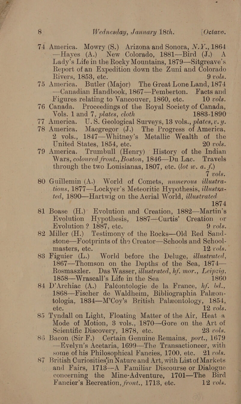 America. Mowry (8.) Arizona and Sonora, NV.Y., 1864 —Hayes (A.) New Colorado, 1881—Bird (J.) A Lady’s Life in the Rocky Mountains, 1879—Sitgreave’s Report of an Expedition down the Zuni and Colorado Rivers, 18538, ete. 9 vols. &gt; America. Butler (Major) The Great tone Land, 1874 Canadian Handbook, 1867—Pemberton. Pacts and  Figures relating to Vancouver, 1860, etc. 10 vols. Canada. Proceedings of the Royal Society of Canada, Vols. 1 and 7, plates, cloth 18838-1890 America. U.S. Geological Surveys, 18 vols., plates, v. y. America. Macgregor (J.) The Progress of America, 2 vols., 1847—Whitney’s Metallic Wealth of the United States, 1854, ete. 20 vols. America. Trumbull (Henry) History of the Indian Wars, coloured front., Boston, 1846—Du Lac. Travels through the two Louisianas, 1807, etc. (lot w. a. f.) 7 vols. Guillemin (A.) World of Comets, numerous illustra- tions, 1877—Lockyer’s Meteoritic Hypothesis, tllustra- ted, 1890—Hartwig on the Aerial World, illustrated 1874 Boase (H.) Evolution and Creation, 1882—Martin’s Evolution Hypothesis, 1887—Curtis’ Creation or Evolution ? 1887, ete. 9 vols. 2 Miller (H.) Testimony of the Rocks—Old Red Sand- stone—Footprints of the Creator—Schools and School- masters, etc. 12. vols. Figuier (L.) World before the Deluge, tlustrated, 1867—Thomson on the Depths of the Sea, 1874— ~ Rosmaszler. Das Wasser, illustrated, hf. mor., Leipzig, 1858—Wraseall’s Life in the Sea 1860 4 D’Archiac (A.) Paléontologie de la France, hf. bd., 1868—Fischer de Waldheim, Bibliographia Paleon- tologia, 1834—M’Coy’s British Paleontology, 1854, ete. 12 vols. Tyndall on Light, Floating Matter of the Air, Heat a Mode of Motion, 8 vols., 1870—Gore on the Art of Scientific Discovery, 1878, etc. 23 vols. Bacon (Sir F.) Certain Genuine Remains, port., 1679 Kvelyn’s Acetaria, 1699—The Transactioneer, with some of his Philosophical Fancies, 1700, etc. 21 vols. British Curiosities'in Nature and Art, with List of Markets and Fairs, 17183—A Familiar Discourse or Dialogue concerning the Mine-Adventure, 1701—The Bird 