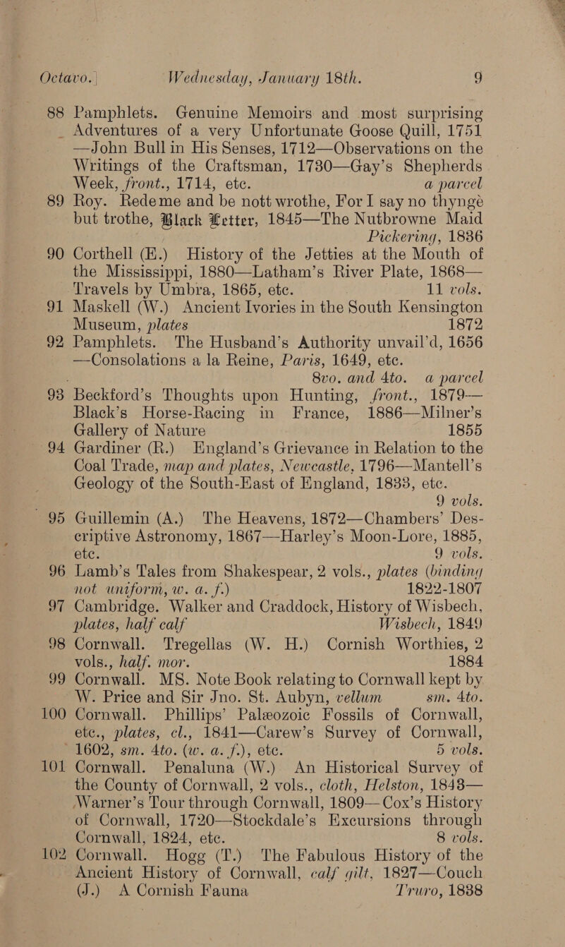 9 5 Pamphlets. Genuine Memoirs and most surprising Adventures of a very Unfortunate Goose Quill, 1751 —John Bull in His Senses, 1712—Observations on the Writings of the Craftsman, 17830—Gay’s Shepherds Week, front., 1714, ete. a parcel Roy. Redeme and be nott wrothe, For I say no thynge but trothe, Black Letter, 1845—The Nutbrowne Maid | Pickering, 1836 Corthell (K.) History of the Jetties at the Mouth of the Mississippi, 1880—-Latham’s River Plate, 1868— Travels by Umbra, 1865, etc. 11 vols. Maskell (W.) Ancient Tyories i in the South Kensington Museum, plates 1872 Pamphlets. The Husband’s Authority unvail’d, 1656 —Consolations a la Reine, Paris, 1649, ete. 8vo. and 4to. a parcel Beckford’s Thoughts upon Hunting, /ront., 1879-—— Black’s Horse-Racing in France, 1886—Milner’s Gallery of Nature 1855 Gardiner (R.) England’s Grievance in Relation to the Coal Trade, map and plates, Newcastle, 1796—Mantell’s Geology of the South-East of England, 1833, ete. 9 vols. Guillemin (A.) The Heavens, 1872—Chambers’ Des- criptive Astronomy, 1867—Harley’s Moon-Lore, 1885, not uniform, w. a. f.) 1822-1807 Cambridge. Walker and Craddock, History of Wisbech, plates, half calf Wisbech, 1849 Cornwall. Tregellas (W. H.) Cornish Worthies, 2 vols., half. mor. 1884 Cornwall. MS. Note Book relating to Cornwall kept by W. Price and Sir Jno. St. Aubyn, vellum sm, 4to. Cornwall. Phillips’ Paleozoic Fossils of Cornwall, etc., plates, cl., 1841—Carew’s Survey of Cornwall, Cornwall. Penaluna (W.) An Historical Survey of the County of Cornwall, 2 vols., cloth, Helston, 1848— Warner’s Tour through Cornwall, 1809—Cox’s History of Cornwall, 1720—Stockdale’s Excursions through Cornwall, 1824, ete. 8 vols. Cornwall. Hogg (T.) The Fabulous History of the Ancient History of Cornwall, calf gilt, 1827—Couch (J.) A Cornish Fauna Truro, 1888 