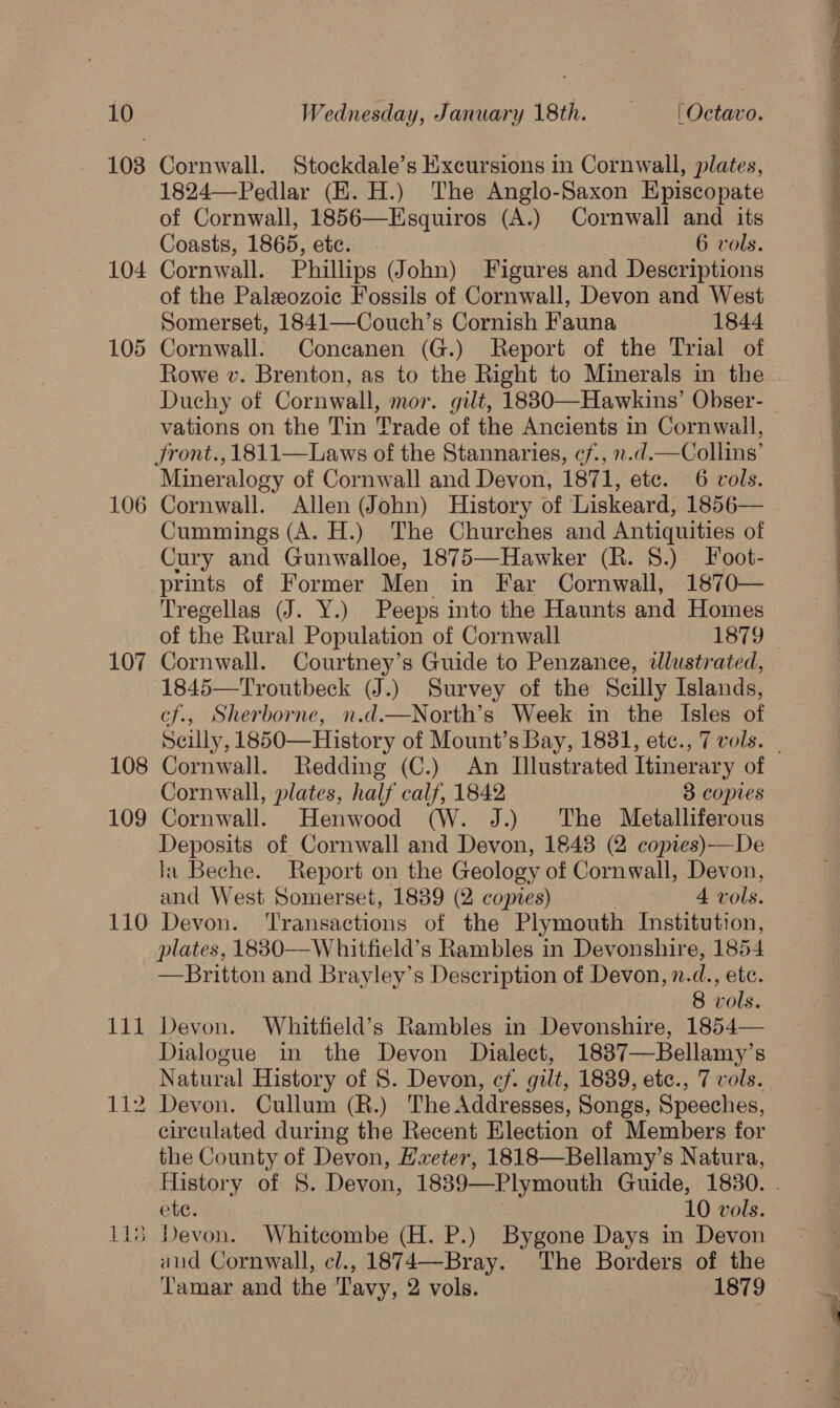 10 103 104 jt =) jor 107 108 109 110 Wednesday, January 18th. —- [Octavo. Cornwall. Stockdale’s Excursions in Cornwall, plates, 1824—-Pedlar (EH. H.) The Anglo-Saxon Episcopate of Cornwall, 1856—Esquiros (A.) Cornwall and its Coasts, 1865, etc. 6 vols. Cornwall. Phillips (John) Figures and Descriptions of the Paleozoic Fossils of Cornwall, Devon and West Somerset, 1841—Couch’s Cornish Fauna 1844 vations on the Tin Trade of the Ancients in Cornwall, Jront., 1811—Laws of the Stannaries, cf., n.d.—Collins’ Mineralogy of Cornwall and Devon, 1871, etc. 6 vols. Cummings (A. H.) The Churches and Antiquities of Cury and Gunwalloe, 1875—Hawker (R. 8.) Foot- prints of Former Men in Far Cornwall, 1870— Tregellag (J. Y.) Peeps into the Haunts and Homes Cornwall. Courtney’s Guide to Penzance, dlustrated, 1845—Troutbeck (J.) Survey of the Scilly Islands, cf., Sherborne, n.d.—North’s Week in the Isles of Scilly, 1850—History of Mount’s Bay, 1831, etc., 7 vols. Cornwall, plates, half calf, 1842 3 copies Cornwall. Henwood (W. J.) ‘The Metalliferous Deposits of Cornwall and Devon, 18438 (2 copies)—De la Beche. Report on the Geology of Cornwall, Devon, and West Somerset, 1839 (2 copies) 4 vols. Devon. ‘Transactions of the Plymouth Institution, plates, 18830—W hitfield’s Rambles in Devonshire, 1854 —Britton and Brayley’s Description of Devon, nid, ete. Devon. Whitfield’s Rambles in Devonshire, 1854— Dialogue in the Devon Dialect, 1837—Bellamy’s circulated during the Recent Election of Members for the County of Devon, Hxeter, 1818—Bellamy’s Natura, ete. 10 vols. and Cornwall, cl., 1874—Bray. The Borders of the Tamar and the Tavy, 2 vols. 1879