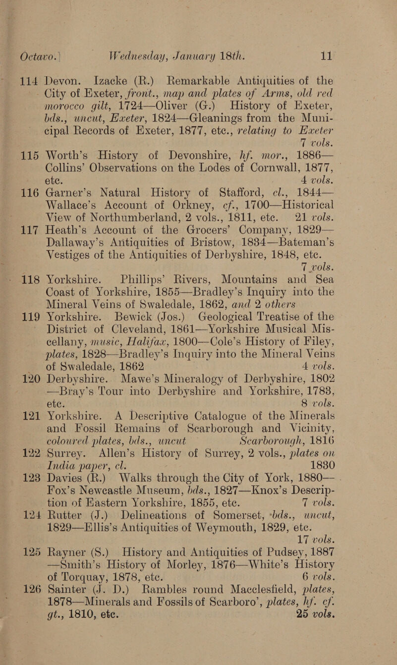 114 Devon. Izacke (R.) Remarkable Antiquities of the 115 116 117 118 119 120 121 126 morocco gilt, 1724—Oliver (G:) History of Exeter, bds., wncut, Hxeter, 1824—Gleanings from the Muni- cipal Records of Exeter, 1877, etc., relating to Hxeter 7 vols. Worth’s History of Devonshire, hf. mor., 1886— Collins’ Observations on the Lodes of Cornwall, 1877, © ete. 4 vols. Garner’s Natural History of Stafford, cl., 1844— Wallace’s Account of Orkney, cf, 1700—Historical View of Northumberland, 2 vols., 1811, ete. 21 vols. Heath’s Account of the Grocers’ Company, 1829— Dallaway’s Antiquities of Bristow, 1834—Bateman’s Vestiges of the Antiquities of Derbyshire, 1848, etc. 7 vols. Yorkshire. Phillips’ Rivers, Mountains and Sea Coast of Yorkshire, 1855—Bradley’ 8 Inquiry into the Mineral Veins of Swaledale, 1862, and 2 others Yorkshire. Bewick (Jos.) Geological Treatise of the District of Cleveland, 1861—Yorkshire Musical Mis- cellany, music, Halifax, 1800—Cole’s History of Filey, plates, 1828—Bradley’s Inquiry into the Mineral Veins of Swaledale, 1862 A vols. Derbyshire. Mawe’s Mineralogy of Derbyshire, 1802 —Bray’s Tour into Derbyshire and Yorkshire, 1788, ete. 8 vols. Yorkshire. A Deseriptive Catalogue of the Minerals and Fossil Remains of Scarborough and Vicinity, coloured plates, bds., wneut Scarborough, 1816 Surrey. Allen’s History of Surrey, 2 vols., plates on — India paper, cl. 1830 Davies (R.) Walks through the City of York, 1880— . Fox’s Newcastle Museum, bds., 1827—Knox’s Descrip- tion of Eastern Yorkshire, 1855, ete. 7 vols. Rutter (J.) Delineations of Somerset, bds., wncut, 1829—Ellis’s Antiquities of Weymouth, 1829, ete. 17 vols. Rayner (8.) History and Antiquities of Pudsey, 1887 —Smith’s History of Morley, 1876—White’s History of Torquay, 1878, ete. 6 vols. Sainter (J. D.) Rambles round Macclesfield, plates, 1878—Minerals and Fossils of Scarboro’, plates, hf. ef.