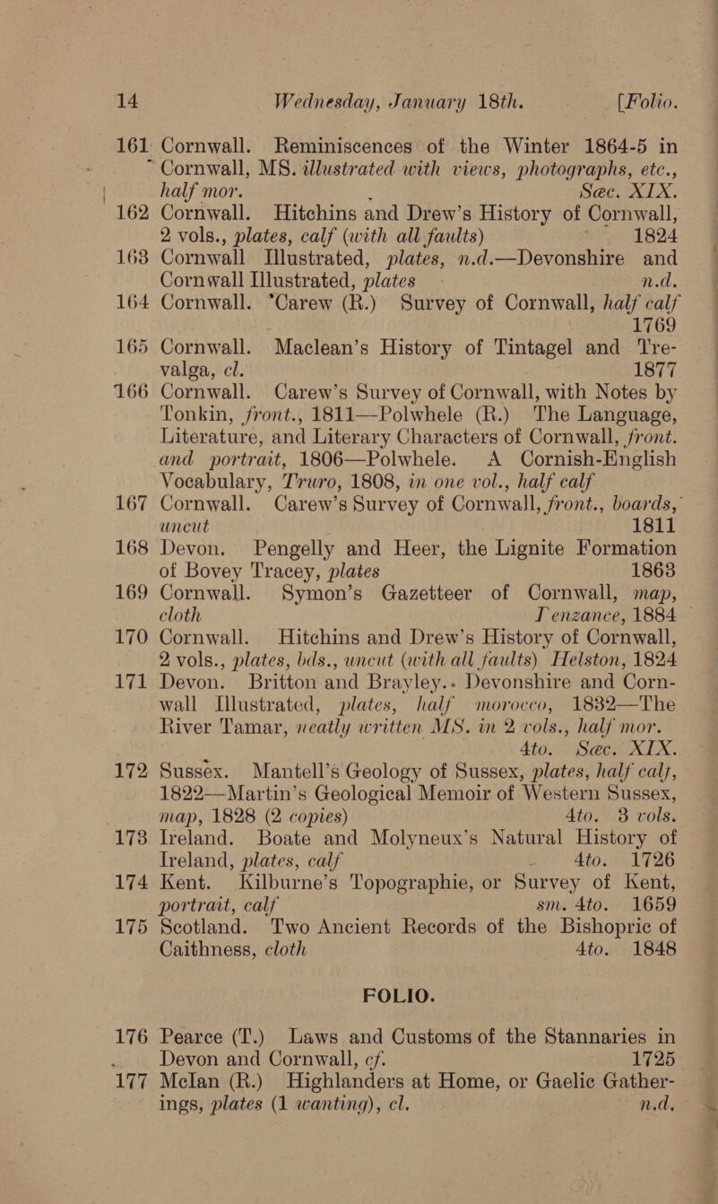 161 162 163 164 174 175 176 177 Cornwall. Reminiscences of the Winter 1864-5 in Cornwall, MS. dlustrated with views, photographs, etc., half mor. : Sec. XIX. Cornwall. Hitchins and Drew’s History of Cornwall, 2 vols., plates, calf (with all faults) SP ABO Cornwall Illustrated, plates, n.d.—Devonshire and Cornwall Illustrated, plates - n.d. Cornwall. “Carew (R.) Survey of Cornwall, half calf | 1769 Cornwall. Maclean’s History of Tintagel and Tre- valga, cl. : 1877 Cornwall. Carew’s Survey of Cornwall, with Notes by Tonkin, front., 1811—Polwhele (R.) The Language, Literature, and Literary Characters of Cornwall, front. and portrait, 1806—Polwhele. A Cornish-English Vocabulary, Truro, 1808, in one vol., half calf uncut 1811 Devon. Pengelly and Heer, the Lignite Formation of Bovey Tracey, plates 1863 Cornwall. Symon’s Gazetteer of Cornwall, map, Cornwall. Hitchins and Drew’s History of Cornwall, 2 vols., plates, bds., uncut (with all faults) Helston, 1824 Devon. Britton and Brayley.- Devonshire and Corn- wall Illustrated, plates, half morocco, 1832—The River Tamar, neatly written MS. in 2 vols., half mor. ‘1 4to. Sec. XIX. Sussex. Mantell’s Geology of Sussex, plates, half cals, 1822—Martin’s Geological Memoir of Western Sussex, map, 1828 (2 copies) 4to. 3 vols. Ireland. Boate and Molyneux’s Natural History of Treland, plates, calf : Ato. 1726 Kent. Kilburne’s Topographie, or Survey of Kent, portrart, calf sm. 4to. 1659 Scotland. Two Ancient Records of the Bishopric of Caithness, cloth 4to. 1848 FOLIO. Pearce (T.) Laws and Customs of the Stannaries in Devon and Cornwall, cf. 1725 Melan (R.) Highlanders at Home, or Gaelic Gather- ings, plates (1 wanting), cl. n.d, “he