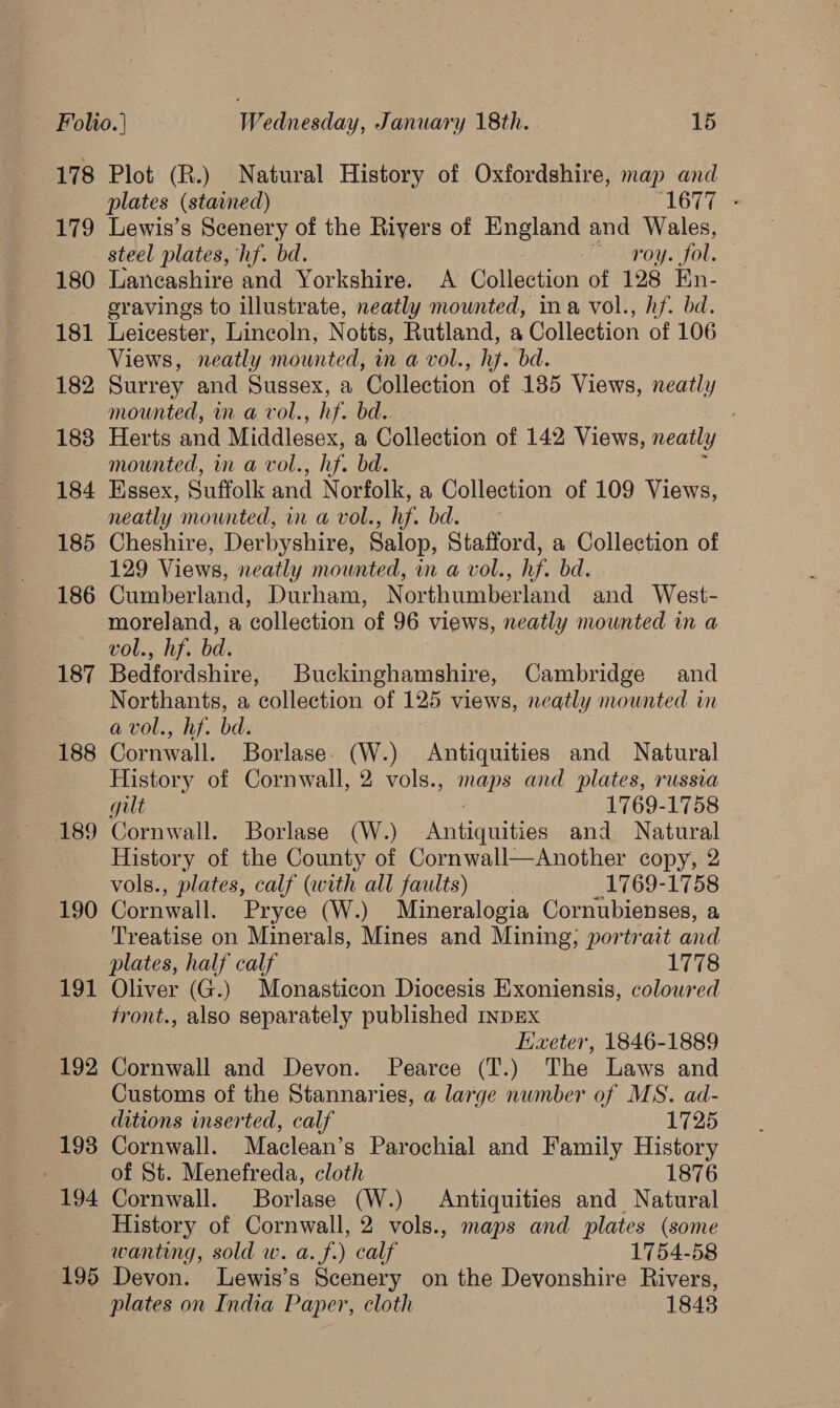 178 179 180 181 182 183 184 185 186 187 188 189 190 Ot 192 193 194 195 Plot (R.) Natural History of Oxfordshire, map and plates (stawned) ‘1677 - Lewis’s Scenery of the Rivers of England and Wales, steel plates, hf. bd. roy. fol. Lancashire and Yorkshire. A Collection of 128 En- eravings to illustrate, neatly mounted, ina vol., hf. bd. Leicester, Lincoln, Notts, Rutland, a Collection of 106 Views, neatly mounted, in a vol., hj. bd. Surrey and Sussex, a Collection of 135 Views, neal mounted, on a vol. he bd.. Herts and Middlesex, a Collection of 142 Views, neatly mounted, in a vol. , hf. bd. Essex, Suffolk and Norfolk, a Collection of 109 Views, neatly mounted, in a vol., hf bd. Cheshire, Derbyshire, Salop, Stafford, a Collection of 129 Views, neatly mounted, in a vol., hf. bd. Cumberland, Durham, Northumberland and West- moreland, a collection of 96 views, neatly mounted in a vol., hf. bd. Bedfordshire, Buckinghamshire, Cambridge and Northants, a ‘collection of 125 views, neatly mounted in avol., hf. bd. Cornwall. Borlase (W.) Antiquities and Natural History of Cornwall, 2 vols., Las and plates, russia gill 1769-1758 Cornwall. Borlase (W.) Batangas and Natural History of the County of Cornwall—Another copy, 2 vols., plates, calf (with all faults) 1769-1758 Cornwall. Pryce (W.) Mineralogia Cornubienses, a Treatise on Minerals, Mines and Mining; portrait and plates, half calf 1778 Oliver (G.) Monasticon Diocesis Exoniensis, coloured tront., also separately published INDEX Exeter, 1846-1889 Cornwall and Devon. Pearce (T.) The Laws and Customs of the Stannaries, a large number of MS. ad- ditions inserted, calf 1725 Cornwall. Maclean’s Parochial and Family History of St. Menefreda, cloth 1876 Cornwall. Borlase (W.) Antiquities and Natural History of Cornwall, 2 vols., maps and plates (some wanting, sold w. a. f.) calf 1754-58 Devon. lLewis’s Scenery on the Devonshire Rivers, plates on India Paper, cloth 1843