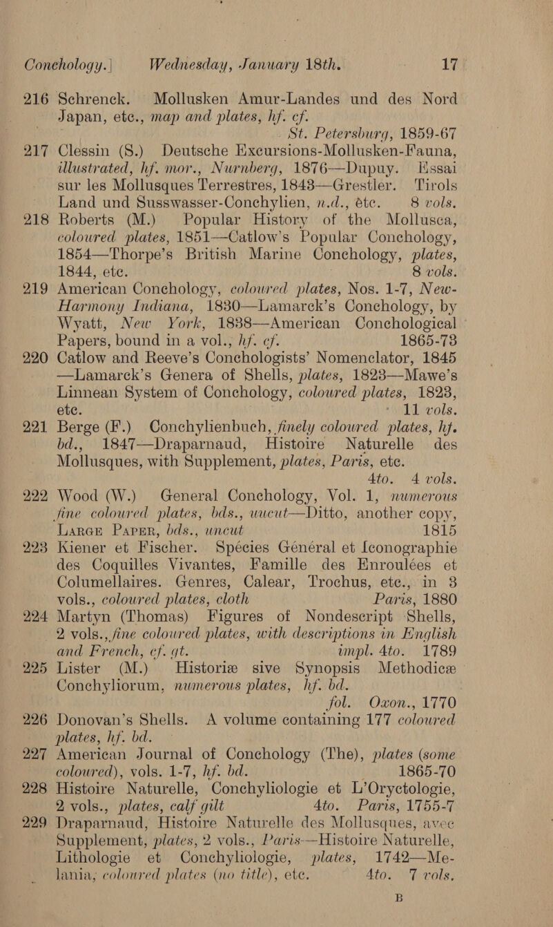 216 217 218 219 220 221 222 223 224 Japan, etc., map and plates, hf. cf. _ St. Petersburg, 1859-67 Clessin (8.) Deutsche Excursions-Mollusken-Fauna, lustrated, hf. mor., Nurnberg, 1876—Dupuy. Essai sur les Mollusques Terrestres, 1843—Grestler. Tirols Land und Susswasser-Conchylien, n.d., éte. 8 vols. Roberts (M.) Popular History of the Mollusca, coloured plates, 1851—Catlow’s Popular Conchology, 1854—Thorpe’s British Marine Conchology, plates, 1844, ete. 8 vols. American Conchology, coloured plates, Nos. 1-7, New- Harmony Indiana, 1830—Lamarck’s Conchology, by Wyatt, New York, 18838—American Conchological © Papers, bound in a vol., hf. cf. 1865-78 Catlow and Reeve’s Conchologists’ Nomenclator, 1845 —lLamarck’s Genera of Shells, plates, 18283—Mawe’s Linnean System of Conchology, coloured plates, 1828, ete. “11 vols. Berge (F.) Conchylienbuch, finely colowred plates, hf. bd., 1847—Draparnaud, Histoire Naturelle des Mollusques, with Supplement, plates, Paris, ete. Ato. 4 vols. Wood (W.) General Conchology, Vol. 1, nwmerous  Larere Paper, bds., uncut 1815 Kiener et Fischer. Spécies Genéral et [conographie des Coquilles Vivantes, Famille des Enroulées et Columellaires. Genres, Calear, Trochus, ete., in 3 vols., coloured plates, cloth Paris, 1880 Martyn (Thomas) Figures of Nondescript ‘Shells, 225 226 227 228 229 and French, cf. gt. umpl. 4to. 1789 Lister (M.) Historiz sive Synopsis Methodice Conchyliorum, nwmerous plates, hf. bd. fol. Oxon., 1770 Donovan’s Shells. A volume containing 177 coloured plates, hf. bd. American Journal of Conchology (The), plates (some coloured), vols. 1-7, hf. bd. 1865-70 Histoire Naturelle, Conchyliologie et L’Oryctologie, 2 vols., plates, calf gilt Ato. Paris, 1755-7 Draparnaud, Histoire Naturelle des Mollusques, AVOE Supplement, plates, 2 vols., Paris-—Histoire Naturelle, Lithologie et Conchyliologie, plates, 1742—Me- Jania, coloured plates (no title), ete. 4to. 7 vols. B