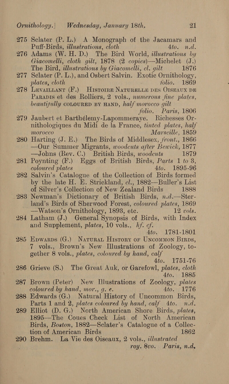 275 276 277 278 279 Sclater (P. L.) A Monograph of the Jacamars and Puff-Birds, awlustrations, cloth Ato. n.d. Adams (W. H. D.) The Bird World, illustrations by Giacomelli, cloth gilt, 1878 (2 copies)—Michelet (J.) The Bird, illustrations by Giacomelli, cl. gilt 1876 Sclater (P. L.), and Osbert Salvin. Exotic Ornithology, plates, cloth folio. 1869 Levaiuuant (F.) Hisrorre NatureLLE DES OISEAUX DE Parapis et des Rolliers, 2 vols., numerous fine plates, beautifully COLOURED BY HAND, half morocco gilt folio. Paris, 1806 Jaubert et Barthélemy-Lapommeraye. MRichesses Or- 290 Harting (J. H.) The Birds of Middlesex, /ront., 1866 —Our Summer Migrants, woodcuts after Bewick, 1877 —Johns (Rev. C.) British Birds, woodcuts 1879 Poynting (F.) Eggs of British Birds, Parts 1 to 3, colowred plates 4to. 1895-96 Salvin’s Catalogue of the Collection of Birds formed by the late H. E. Strickland, cl., 1882—Buller’s List of Silver’s Collection of New Zealand Birds 1888 Newman’s Dictionary of British Birds, n.d.—Ster- land’s Birds of Sherwood Forest, colowred plates, 1869 —Watson’s Ornithology, 1893, ete. 12 vols. Latham (J.) General Synopsis of Birds, with Index and Supplement, plates, 10 vols., hf. ef. Ato. 1781-1801 Epwarps (G.) Naturau History or Uncommon Brrps, 7 vols., Brown’s New Illustrations of Zoology, to- gether 8 vols., plates, coloured by hand, calf Ato. 1751-76 Grieve (S.) The Great Auk, or Garefowl, plates, cloth 4to. 1885 Brown (Peter) New Illustrations of Zoology, plates coloured by hand, mor., q. e. Ato. 1776 Edwards (G.) Natural History of Uncommon Birds, Parts 1 and 2, plates colowred by hand, calf Ato. n.d. Elliot (D. G.) North American Shore Birds, plates, 1895—The Coues Check List of North American Birds, Boston, 1882—Sclater’s Catalogue of a Collec- tion of American Birds 1862 Brehm. la Vie des Oiseaux, 2 vols., ellustrated roy. 8vo. Paris, n.d.