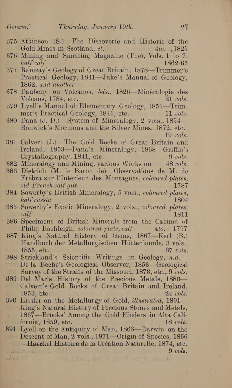 B75 376 377 378 379 380 d81 382 383 384 385 ~ 386 387 388 389 390 Atkinson (8.) The Discoverie and Historie of the Gold Mines in Scotland, cl. Ato. ,1825 Mining and Smelting Magazine (The), Vols. 1 to 7, half calf 1862-65 Ramsay’s Geology of Great Britain, 1878—Trimmer’s Practical Geology, 1841—Juke’s Manual of Geology, 1862, and another Daubeny on Voleanos, bds., 1826—Minéralogie des Voleans, 1784, ete. 21 vols. Lyell’s Manual of Elementary Geology, 1851—Trim- mer’s Practical Geology, 1841, etc. — 11 vols. Dana (J. D.) System of Mineralogy, 2 vols., 1854— Bonwick’s Mormons and the Silver Mines, 1872, etc. | 19 vols. Calvert (J.) The Gold Rocks of Great Britain and Ireland, 1853—Dana’s Mineralogy, 1868—Griffin’s Crystallography, 1841, etc. 9 vols. Mineralogy and Mining, various Works on 48 vols. Dietrich (M. le Baron de) Observations de M. de Frebra sur ’Interieur des Montagnes, coloured plates, old French calf gilt 1787 Sowerby’s British Mineralogy, 5 vols., colowred plates, Sowerby’s Exotic Mineralogy, 2 vols., colowred plates, calf. . - 1811 Specimens of British Minerals from the Cabinet of King’s Natural History of Gems, 1867—Kerl (B.) Handbuch der Metallurgischen Huttenkunde, 3 vols., 1855, etc. 37 vols. Strickland’s Scientific Writings on Geology, n.d.— Survey of the Straits of the Missouri, 1878, etc., 9 vols. Del Mar’s History of the Precious Metals, 1880— 1858, etc. 24 vols. Eissler on the Metallurgy of Gold, 2llustrated, 1891— King’s Natural History of Precious Stones and Metals, 1867—Brooks’ Among the Gold Finders in Alta Cali- 391 Descent of Man, 2 vols., 1871—Origin of Species, 1866