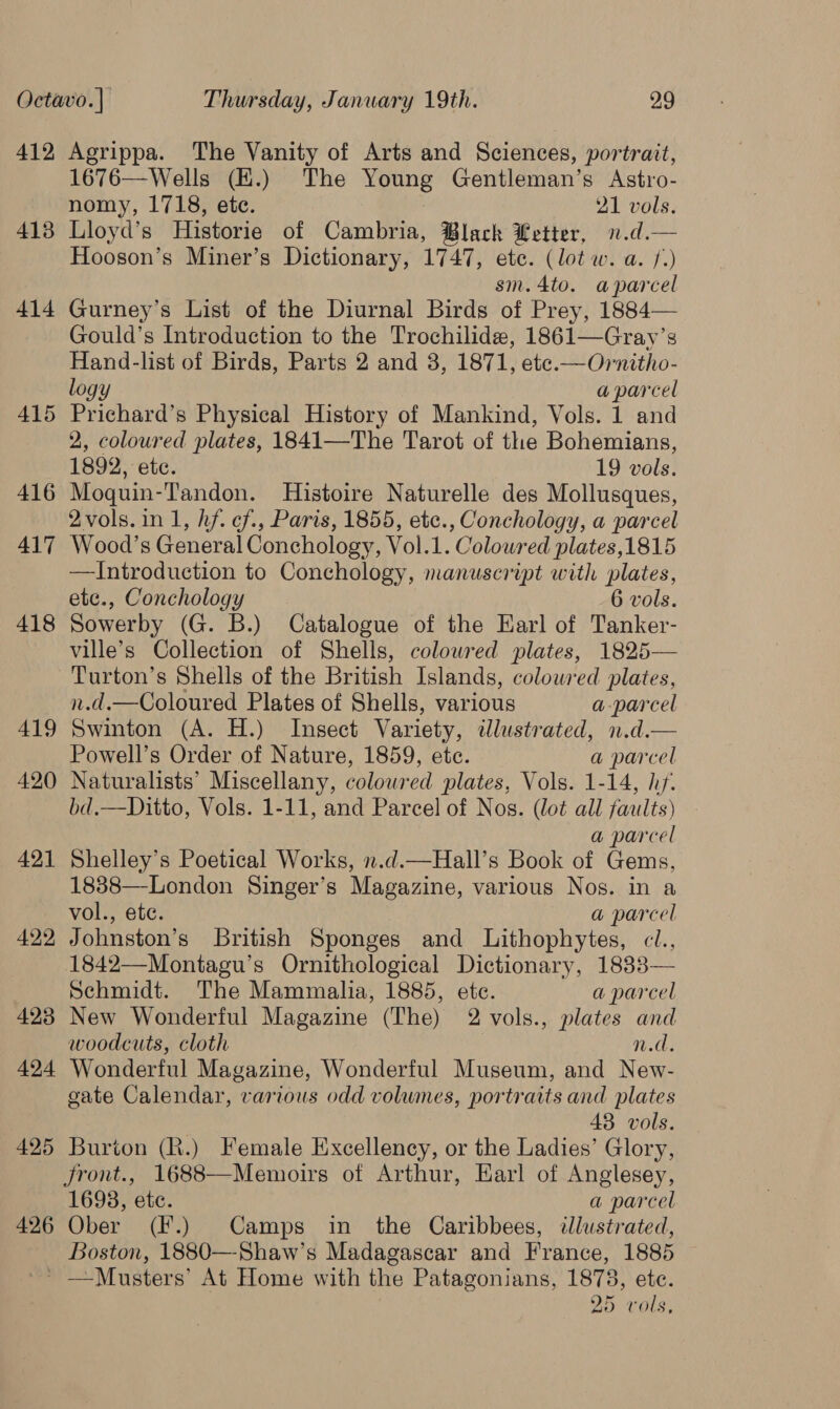 412 413 414 415 416 417 418 419 420 421 422 423 424 425 426 Agrippa. The Vanity of Arts and Sciences, portrait, 1676—Wells (E.) The oe Gentleman’s Astro- nomy, 1718, etc. 21 vols. Lloyd’s Historie of Cambria, Black Letter, n.d.— Hooson’s Miner’s Dictionary, 1747, ete. (lot w. a. f.) sm.4to. aparcel Gurney’s List of the Diurnal Birds of Prey, 1884— Gould’s Introduction to the Trochilide, 1861—Gray’s Hand-list of Birds, Parts 2 and 8, 1871, ete.—Ornitho- logy a parcel Prichard’s Physical History of Mankind, Vols. 1 and 2, coloured plates, 1841—The Tarot of the Bohemians, 1892, etc. 19 vols. Moquin-Tandon. Histoire Naturelle des Mollusques, 2vols.in 1, hf. ¢f., Paris, 1855, etc., Conchology, a parcel Wood’s General Conchology, Vol.1. Coloured plates,1815 —Introduction to Conchology, manuscript with plates, ete., Conchology 6 vols. Sowerby (G. B.) Catalogue of the Earl of Tanker- ville’s Collection of Shells, coloured plates, 1825— Turton’s Shells of the British Islands, coloured plates, n.d.—Coloured Plates of Shells, various a-parcel Swinton (A. H.) Insect Variety, dlustrated, n.d.— Powell’s Order of Nature, 1859, etc. a parcel Naturalists’ Miscellany, coloured plates, Vols. 1-14, hf. bd.—Ditto, Vols. 1-11, and Parcel of Nos. (lot all faults) a parcel Shelley’s Poetical Works, n.d.—Hall’s Book of Gems, 1838—London Singer’s Magazine, various Nos. in a vol., ete. a parcel Johnston’s British Sponges and Lithophytes, cl., 1842—Montagu’s Ornithological Dictionary, 1833— Schmidt. The Mammalia, 1885, ete. a parcel New Wonderful Magazine (The) 2 vols., plates and woodcuts, cloth n.d. Wonderful Magazine, Wonderful Museum, and New- cate Calendar, various odd volumes, portraits and plates 43 vols. Burion (R.) Female Excellency, or the Ladies’ Glory, Jront., 1688—Memoirs of Arthur, Earl of Anglesey, 1693, etc. a parcel Ober (F.) Camps in the Caribbees, dlustrated, Boston, 1880—Shaw’s Madagascar and France, 1885 25 vols,
