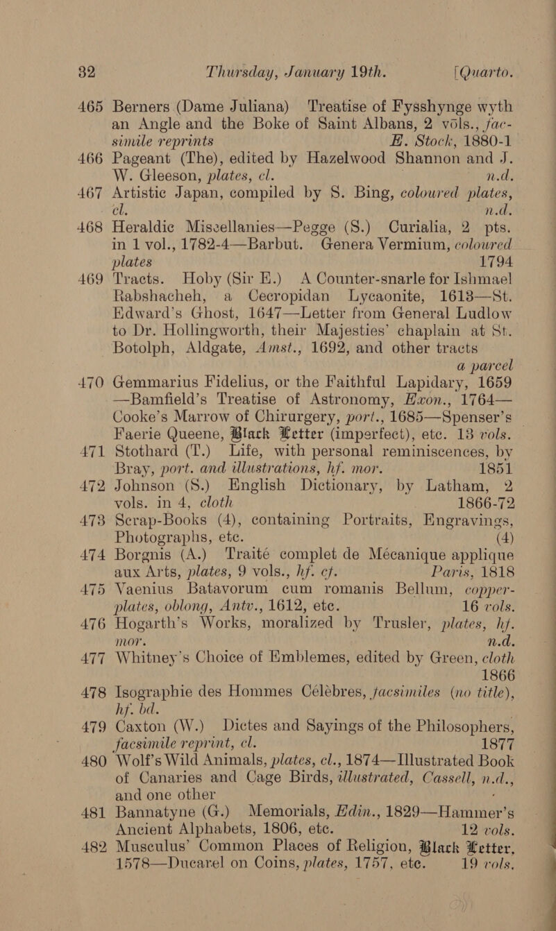 465 466 467 468 469 470 Berners (Dame Juliana) Treatise of Fysshynge wyth an Angle and the Boke of Saint Albans, 2 vols., fac- sinile reprints #. Stock, 1880-1 Pageant (The), edited by Hazelwood Shannon and J. W. Gleeson, plates, cl. n.d. Artistic Japan, compiled by §. Bing, colowred plates, cl. n.d. Heraldic Miszellanies—Pegge (S.) Curialia, 2 pts. in 1 vol., 1782-4—Barbut. Genera Vermium, colowred Tracts. Hoby (Sir E.) <A Counter-snarle for Ishmael Rabshacheh, a Cecropidan Lycaonite, 1613-—St. Edward’s Ghost, 1647—Letter from General Ludlow to Dr. Hollingworth, their Majesties’ chaplain at St. Botolph, Aldgate, Amst., 1692, and other tracts a parcel Gemmarius Fidelius, or the Faithful Lapidary, 1659 —Bamfield’s Treatise of Astronomy, Hxon., 1764— Cooke’s Marrow of Chirurgery, port., 1685—-Spenser’s Faerie Queene, ®lack Letter (imperfect), etc. 18 vols. Stothard (T.) Life, with personal reminiscences, by Bray, port. and ulustrations, hf. mor. 1851 Johnson (8.) English Dictionary, by Latham, 2 vols. in 4, cloth 1866-72 Scrap-Books (4), containing Portraits, Engravings, Photographs, ete. (4) Borgnis (A.) Traité complet de Mécanique applique aux Arts, plates, 9 vols., hf. cf. Paris, 1818 plates, oblong, Antv., 1612, etc. 16 vols. Hogarth’s Works, moralized by Trusler, plates, hf. mor. n.d. Whitney’s Choice of Emblemes, edited by Green, cloth 1866 Isographie des Hommes Celebres, facsimiles (no title), hf. bd. Caxton (W.) Dictes and Sayings of the Philosophers, Wolf’s Wild Animals, plates, cl., 1874— Illustrated Book of Canaries and Cage Birds, illustrated, Cassell, n.d., and one other Bannatyne (G.) Memorials, Hdin., 1829-—“Hammer g Ancient Alphabets, 1806, etc. 12. vols. Musculus’ Common Places of Religion, Black Letter, 1578—Duearel on Coins, plates, 1757, ete. 19 vols, 