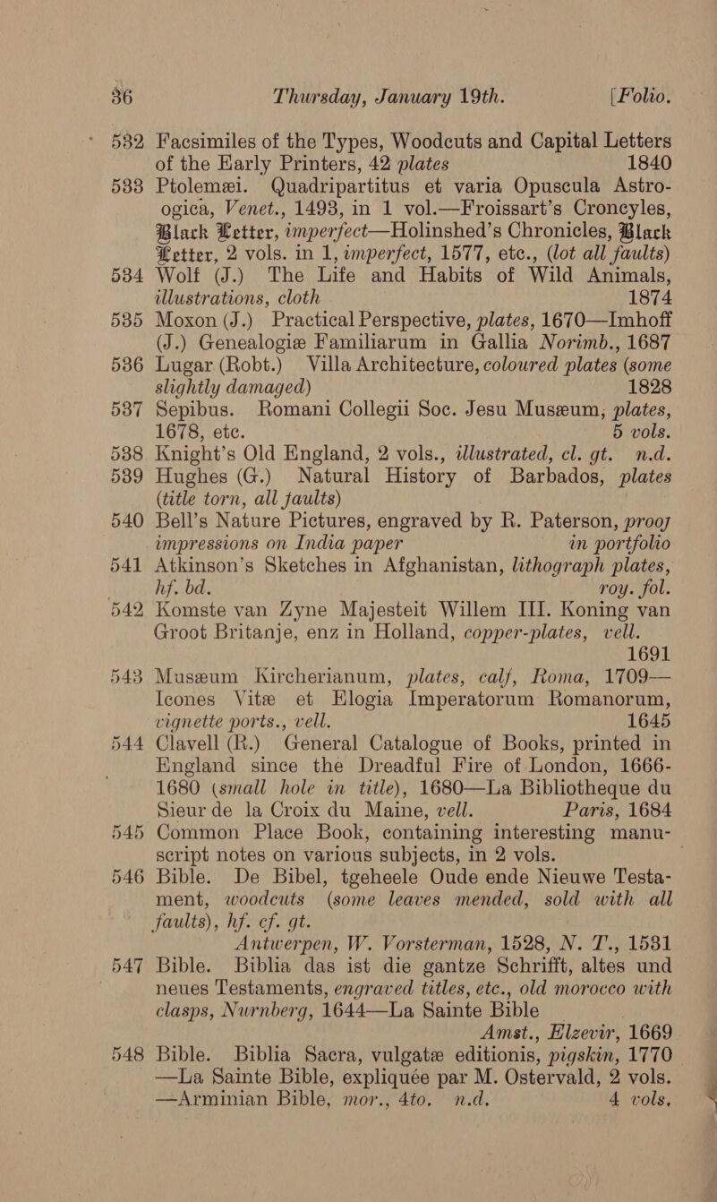 532 533 534 535 536 537 538 539 540 541 542 543 544 548 Facsimiles of the Types, Woodcuts and Capital Letters of the Early Printers, 42 plates 1840 Ptolemei. Quadripartitus et varia Opuscula Astro- ogica, Venet., 1493, in 1 vol.—Froissart’s Croncyles, Black Letter, ‘imperfect—Holinshed’s Chronicles, Black etter, 2 vols. in 1, imperfect, 1577, etc., (lot all “favults) Wolf (J.) The Life and Habits of Wild Animals, illustrations, cloth 1874 Moxon (J.) Practical Perspective, plates, 1670—Imhoff (J.) Genealogie Familiarum in Gallia Norimb., 1687 Lugar (Robt.) Villa Architecture, coloured plates (some slightly damaged) 1828 Sepibus. Romani Collegii Soc. Jesu Museum; plates, 1678, ete. 5 vols. Knight’s Old England, 2 vols., wlustrated, cl. gt. n.d. Hughes (G.) Natural History of Barbados, plates (title torn, all faults) Bell’s Nature Pictures, engraved by R. Paterson, prooy impressions on India paper in portfolio Atkinson’s Sketches in Afghanistan, lithograph plates, hf. bd. roy. fol. Komste van Zyne Majesteit Willem III. Koning van Groot Britanje, enz in Holland, copper-plates, vell. 1691 Museum Kircherianum, plates, calf, Roma, 1709— Icones Vite et HKlogia Imperatorum Romanorum, vignette ports., vell. 1645 Clavell (R.) General Catalogue of Books, printed in England since the Dreadful Fire of London, 1666- 1680 (small hole in title), 1680—La Bibliotheque du Sieur de la Croix du Maine, vell. Paris, 1684 script notes on various subjects, in 2 vols. Bible. De Bibel, tgeheele Oude ende Nieuwe Testa- ment, woodcuts (some leaves mended, sold with all Antwerpen, W. Vorsterman, 1528, N. T’., 1531 Bible. Biblia das ist die gantze Schrifft, altes und neues Testaments, engraved titles, etc., old morocco with clasps, Nurnberg, 1644<-Tha Sainte Bible Amst., Elzevir, 1669 —lLa Sainte Bible, expliquée par M. Ostervald, 2 vols. —Arminian Bible, mor., 4to. n.d, 4 vols,