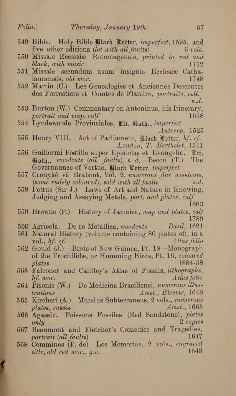  549 550 551 552 553 dd4 555 556 557 558 559 560 561 562 568 564 565 566 567 568 Bible. Holy Bible Black Letter, imperfect, 1595, and five other editions (lot with all faults) 6 vols. Missale Keclesie Rotomagensis, printed in red and black, with music 1712 Missale secundum usum insignis HEcclesiz Catha- launensis, old mor. 1748 Martin (C.) Les Genealogies et Anciennes Descentes des Forrestiers et Comtes de Flandre, portraits, vell. | n.d. Burton (W.) Commentary on Antoninus, his Itinerary, portrait and map, calf 1658 Antverp, 1525 Tondo T. Berthelet, 1541 Guillermi Postilla super Epistolas et Evangelia, Wit. Goth., woodcuts (all faults), s. d—Becon (T.) The Governaunce of Vertue, Black Letter, imperfect Cronyke va Brabant, Vol. 2, numerous fine woodcuts, (some rudely coloured), sold with all faults 8.d. Pettus (Sir J.) Laws of Art and Nature in Knowing, Judging and Assaying Metals, port. and plates, calf 1683 Browne (P.) History of Jamaica, map and plates, calf 1789 Agricola. De re Metallica, woodcuts Basil, 1621 Natural History (volume containing 80 plates of), in a Miley lt}. Cf. Atlas folio Gould (J.) Birds of New Guinea, Pt. 18—-Monograph of the Trochilide, or Humming Birds, Pt. 16, colowred plates 1884-58 Falconer and Cantley’s Atlas of Fossils, lithographs, hf. mor. Atlas folio Pisonis (W.) De Medicina Brasiliensi, nwmerous illus- trations Amst., Elzevir, 1648 Kircheri (A.) Mundus Subterraneus, 2 vols., nwmerous plates, russia Amst., 1665 Agassiz. Poissons Fossiles (Red Sandstone), plates only 2 copies Beaumont and Fletcher’s Comedies and ‘Tragedies, portrait (all faults) 1647 Commines (P. de) Los Memorias, 2 vols., engraved title, old red mor., ge. 1643