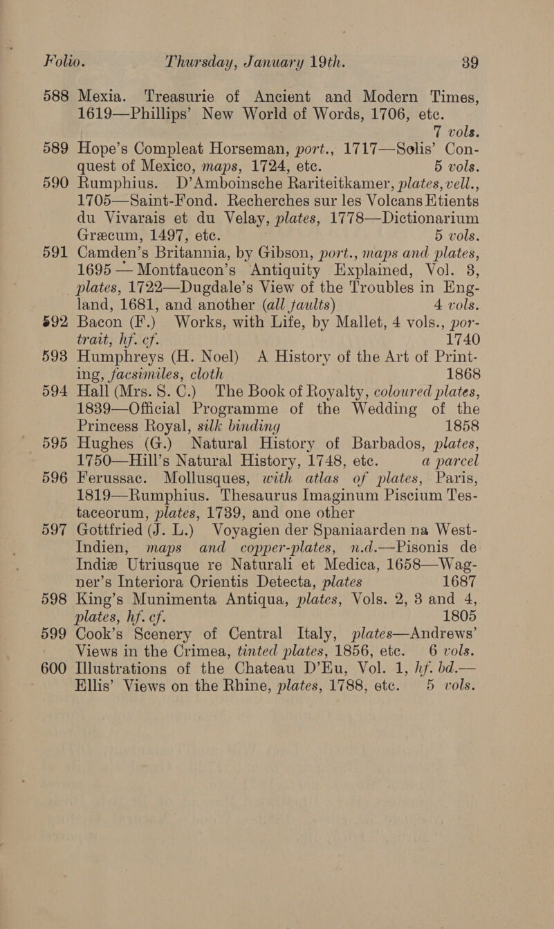 588 Mexia. ‘Treasurie of Ancient and Modern Times, 1619—Phillips’ New World of Words, 1706, etc. | 7 vols. 589 Hope’s Compleat Horseman, port., 1717—Solis’ Con- quest of Mexico, maps, 1724, etc. 5 vols. 590 Rumphius. D’Amboinsche Rariteitkamer, plates, vell., 1705—Saint-Fond. Recherches sur les Volcans Etients du Vivarais et du Velay, plates, 1778—Dictionarium Grecum, 1497, etc. 5 vols. 591 Camden’s Britannia, by Gibson, port., maps and plates, 1695 — Montfaucon’s Antiquity Explained, Ol pre. _ plates, 1722—Duegdale’s View of the Troubles in Eng- land, 1681, and another (all faults) 4 vols. 692 Bacon (F.) Works, with Life, by Mallet, 4 vols., por- trait, hf. cf. 1740 593 Humphreys (H. Noel) A History of the Art of Print- ing, facsimiles, cloth 1868 594 Hall (Mrs.$.C.) The Book of Royalty, coloured plates, 1839—Official Programme of the Wedding of the Princess Royal, silk binding 1858 595 Hughes (G.) Natural History of Barbados, plates, 1750—Hill’s Natural History, 1748, ete. a parcel 596 Ferussac. Mollusques, with atlas of plates, Paris, 1819—Rumphius. Thesaurus Imaginum Piscium Tes- taceorum, plates, 1739, and one other 597 Gottfried (J. L.) Voyagien der Spaniaarden na West- Indien, maps and copper-plates, n.d.—Pisonis de Indie Utriusque re Naturali et Medica, 1658—Wag- ner’s Interiora Orientis Detecta, plates 1687 598 King’s Munimenta Antiqua, plates, Vols. 2, 3 and 4, plates, hf. ef. 1805 599 Cook’s Scenery of Central Italy, plates—Andrews’ Views in the Crimea, tinted plates, 1856, etc. 6 vols. 600 Illustrations of the Chateau D’EKu, Vol. 1, hf. bd.— Ellis’ Views on the Rhine, plates, 1788, ete. 5 vols.