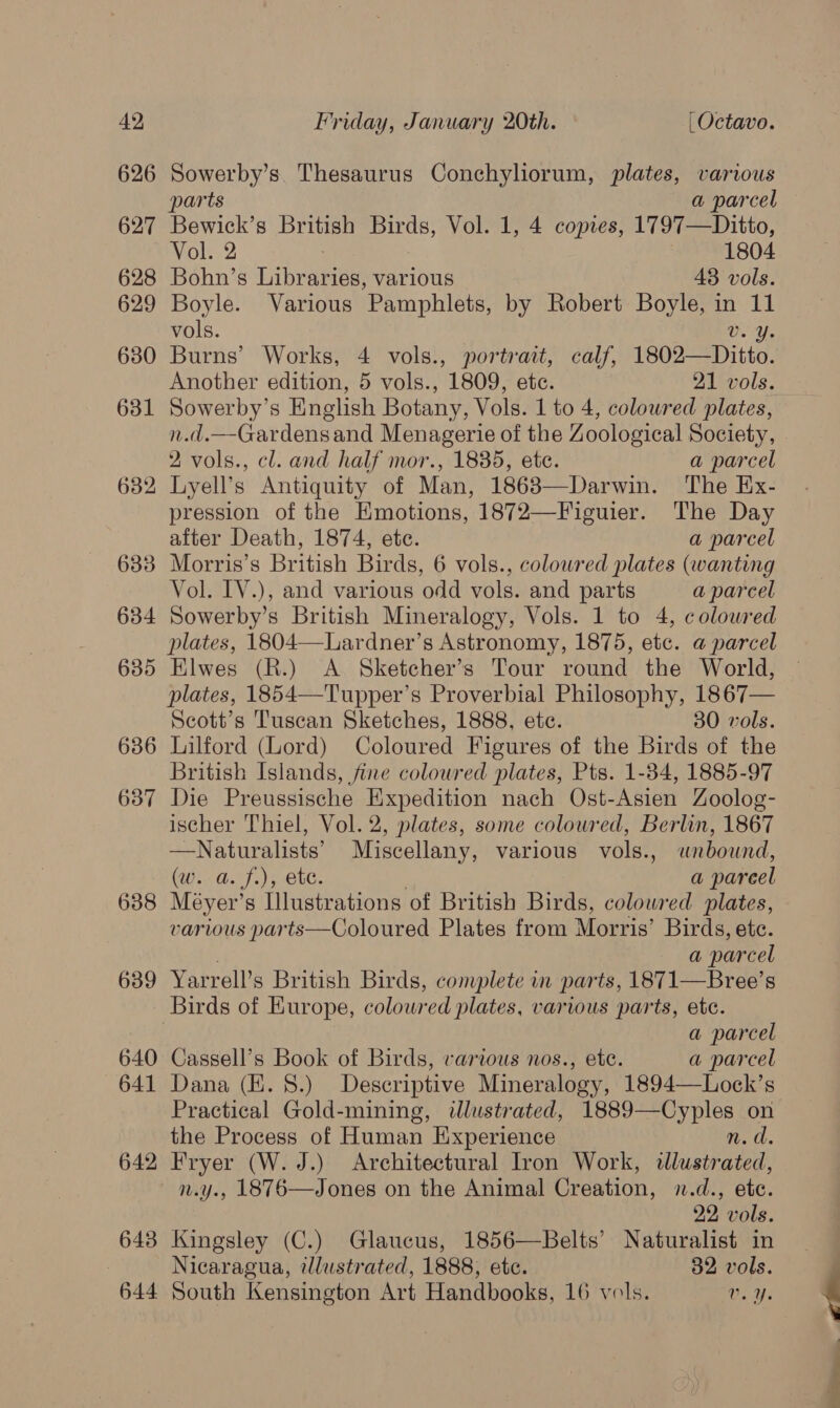 626 627 628 629 630 631 632 633 634 635 636 637 638 639 640 641 642 cS 643 644 Sowerby’s. Thesaurus Conchyliorum, plates, various parts a parcel Bewick’s British + ta Vol. 1, 4 comes, 1797—Ditto, Vol. 2 1804 Bohn’s Libraries, various 48 vols. Boyle. Various Pamphlets, by Robert Boyle, in 11 vols. | vee Burns’ Works, 4 vols., portrait, calf, 1802—Ditto. Another edition, 5 vols., 1809, etc. 21 vols. Sowerby’s English Botany, Vols. 1 to 4, coloured plates, n.d.—-Gardensand Menagerie of the Zoological Society, 2 vols., cl. and half mor., 1835, etc. a parcel Lyell’s Antiquity of Man, 1863—Darwin. The Ex- pression of the Emotions, 1872—Figuier. The Day after Death, 1874, ete. a parcel Morris’s British Birds, 6 vols., coloured plates (wanting Vol. IV.), and various odd vols. and parts a parcel Sowerby’s British Mineralogy, Vols. 1 to 4, coloured Elwes (R.) <A Sketcher’s Tour round the World, plates, 1854—Tupper’s Proverbial Philosophy, 1867— Scott’s Tuscan Sketches, 1888, ete. 30 vols. Lilford (Lord) Coloured Figures of the Birds of the British Islands, fine coloured plates, Pts. 1-34, 1885-97 Die Preussische Expedition nach Ost-Asien Zoolog- ischer Thiel, Vol. 2, plates, some coloured, Berlin, 1867 —Naturalists’ Miscellany, various vols., wnbound, (w. a. f.), ete. a pareel Meyer’s Hlustrations of British Birds, coloured plates, various parts—Coloured Plates from Morris’ Birds, ete. a parcel Yarrell’s British Birds, complete in parts, 1871—Bree’s Birds of Europe, coloured plates, various parts, etc. a parcel Cassell’s Book of Birds, various nos., etc. a parcel Dana (E. 8.) Descriptive Mineralogy, 1894—Lock’s Practical Gold-mining, illustrated, 1889—Cyples on the Process of Human Experience n.d. Fryer (W. J.) Architectural Tron Work, illustrated, n.y., 1876—Jones on the Animal Creation, 1.d., etc. 22 vols. Kingsley (C.) Glaucus, 1856—Belts’ Naturalist in Nicaragua, illustrated, 1888, ete. 32 vols. South Kensington Art Handbooks, 16 vols. 1. Ys :