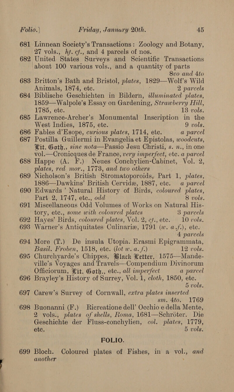 681 682 683 684 685 686 687 688 689 690 691 699 Linnean Society’s Transactions: Zoology and Botany, 27 vols., hf. cf., and 4 parcels of nos. . United States Surveys and Scientific Transactions about 100 various vols., and a quantity of parts 8vo and Ato Britton’s Bath and Bristol, plates, 1829— Wolf’ s Wild Animals, 1874, ete. 2 parcels Biblische Geschichten in Bildern, wdluminated plates, 1859—Walpole’s Essay on Gardening, Strawberry Hill, 1785, ete. 13 vols. Lawrence-Archer’s Monumental Inscription in the West Indies, 1875, ete. 9 vols. Fables d’Esope, curious plates, 1714, ete. a parcel Postilla Guillermi in Evangelia et Epistolas, woodcuts, Lit. Goth., sine nota—Passio Jesu Christi, s. n.,.in one vol.—Cronicques de France, very imperfect, etc. a parcel Happe (A. F.) Neues Conchylien-Cabinet, Vol. 2, plates, red mor., 1773, and two others Nicholson’s British Stromatopor oids, Part 1, plates, 1886—Dawkins’ British Cervide, 1887, ete. a parcel Edwards ’ Natural History of Birds, coloured plates, Part 2, 1747, etc., odd 8 vols. Miscellaneous Odd Volumes of Works on Natural His- tory, etc., some with coloured plates 3 parcels Hayes’ Birds, coloured plates, Vol. 2, cf., ete. 10 vols. Warner’s Antiquitates Culinarie, 1791 (w. a.f.), ete. 4 parcels More (T.) De insula Utopia. Krasmi Eipigrammata, Basil. Froben, 1518, etc. (lot w. a. 7.) 12 vols. Churchyarde’s Chippes, ®lack Letter, 1575—Mande- ville’s Voyages and Travels—-Compendium Divinorum Officiorum, it. Gath., etc., all imperfect a parcel Brayley’s History of Surrey, Vol. 1, cloth, 1850, etc. 5 vols. Carew’s Survey of Cornwall, extra plates inserted sm. 4to. 1769 Buonanni (F.) Ricreatione dell’ Occhio e della Mente, 2 vols., plates of shells, Roma, 1681—Schroter. Die Geschichte der Fluss-conchylien, col. plates, 1779, etc. 5 vols. FOLIO. Bloch. Coloured plates of Fishes, in a vol., and another ;