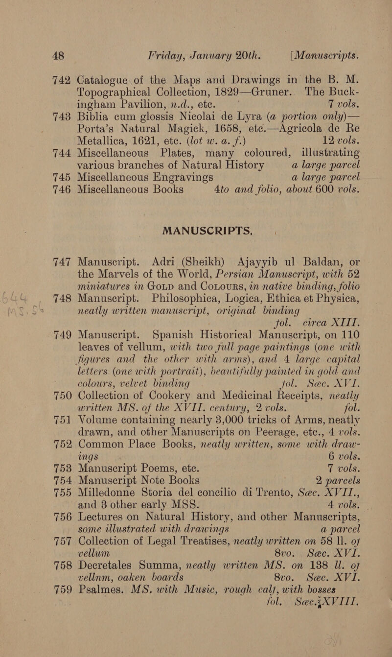 742 743 744 745 746 TAT 748 749 750 751 752 758 754 755 756 757 758 759 Catalogue of the Maps and Drawings in the B. M. Topographical Collection, 1829— Gruner. The Buck- ingham Pavilion, n.d., ate. 7 vols. Biblia cum clossis Nicolai de Lyra (a portion only)— Porta’s Natural Magick, 1658, etc.—Agricola de Re Metallica, 1621, ete. (lot w. a. f.) 12: vols. Miscellaneous Plates, many coloured, illustrating various branches of Natural History a large parcel Miscellaneous Engravings a large parcel Miscellaneous Books 4to and folio, about 600 vols. MANUSCRIPTS, Manuscript. Adri (Sheikh) Ajayyib ul Baldan, or the Marvels of the World, Persian Manuscript, with 52 miniatures in Goud and CoLours, in native binding, folio Manuscript. Philosophica, Logica, Ethica et Physica, neatly written manuscript, original binding fol. circa XIII. Manuscript. Spanish Historical Manuscript, on 110 leaves of vellum, with two full page paintings (one with letters (one with portrait), beautifully painted in gold and colours, velvet binding jol. See. XVI. Collection of Cookery and Medicinal Receipts, neatly written MS. of the XVII. century, 2 vols. fol. Volume containing nearly 3,000 tricks of Arms, neatly drawn, and other Manuscripts on Peerage, etc., 4 vols. Common Place Books, neatly written, some with draw- ings 6 vols. Manuscript Poems, ete. 7 vols. Manuscript Note Books 2 parcels Milledonne Storia del concilio di Trento, Sec. XVIZ., and 3 other early MSS. 4 vols. Lectures on Natural History, and other Manuscripts, some illustrated with drawings a parcel Collection of Legal Treatises, neatly written on 58 Il. of vellum SUMO eoetA A, Decretales Summa, neatly written MS. on 188 Il. of vellum, oaken boards 8vo. Sec. XVI. Psalmes. MS. with Music, rough calf, with bosses fol, Sect XVIII,