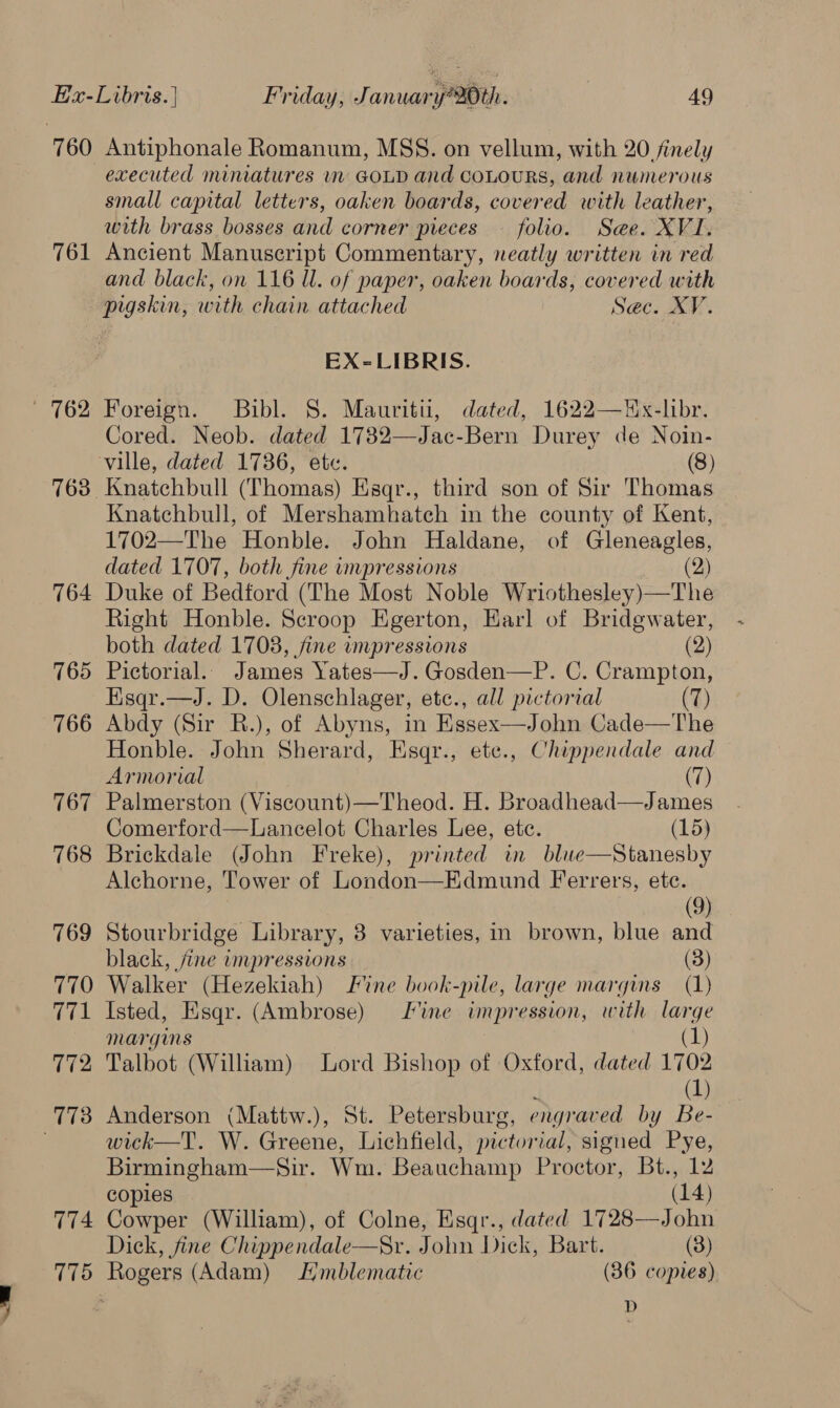 761 764 765 766 767 768 769 770 771 172 774 775 Antiphonale Romanum, MSS. on vellum, with 20 finely small capital letters, oaken boards, covered with leather, with brass bosses and corner pieces — folio. Sae. XVI. Ancient Manuscript Commentary, neatly written in red and black, on 116 Ul. of paper, oaken boards, covered with pigskin, with chain attached Sac. XV. EX-LIBRIS. Foreign. Bibl. S. Mauritii, dated, 1622—Hx-libr. Cored. Neob. dated 1732—Jac-Bern Durey de Noin- Knatchbull (Thomas) Esqr., third son of Sir Thomas Knatchbull, of Mershamhatch in the county of Kent, 1702—The Honble. John Haldane, of Gleneagles, dated 1707, both fine impressions (2) Duke of Bedford (The Most Noble Wriothesley)—The Right Honble. Scroop Egerton, Earl of Bridgwater, both dated 1708, fine impressions (2) Pictorial.. James Yates—J.Gosden—P. C. Crampton, Esqr.—J. D. Olenschlager, etc., all pictorial (7) Abdy (Sir B.), of Abyns, in Essex—John Cade—The Honble. John Sherard, Esqr., ete., Chippendale and Armorial (7) Palmerston (Viscount)—Theod. H. Broadhead—James Comerford—Lancelot Charles Lee, ete. (15) Brickdale (John Freke), printed in bluwe—Stanesby Alchorne, Tower of London—Edmund Ferrers, ete. (9) Stourbridge Library, 8 varieties, in brown, blue and black, jine impressions (3) Walker (Hezekiah) Fine book-pile, large margins (1) Isted, Esqr. (Ambrose) fine impression, with large margms (1) Talbot (William) Lord Bishop of Oxford, dated 1702 (1) Anderson (Mattw.), St. Petersburg, engrar ed by Be- wick—T. W. Greene, Lichfield, pictorial, signed Pye, Birmingham—Sir. Wm. Beauchamp Proctor, Bt., 2  copies (14) Cowper (William), of Colne, Esqr., dated 1728—John Dick, fine Chippendale—Sr. John Dick, Bart. (3) Rogers (Adam) Hmblematic (86 copies) D