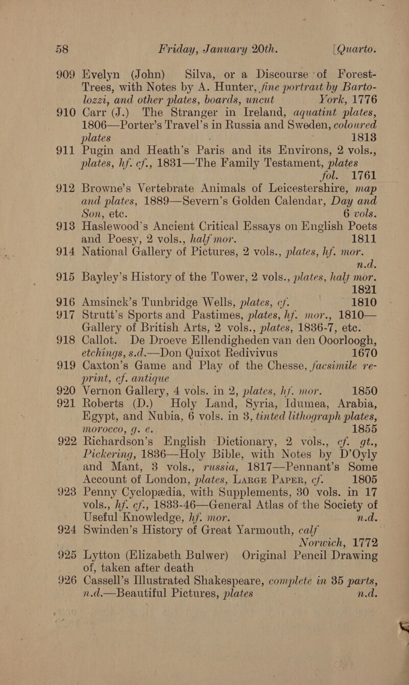 909 910 911 912 913 914 915 916 YLT 918 919 920 921 922, 923 924 925 996 Evelyn (John) Silva, or a Discourse ‘of Forest-_ Trees, with Notes by A. Hunter, fine portrait by Barto- lozzt, and other plates, boards, uncut York, 1776 Carr (J.) The Stranger in Ireland, aquatint plates, 1806—Porter’s Travel’s in Russia and Sweden, colowred plates 1813 Pugin and Heath’s Paris and its Environs, 2 vols., plates, hf. cf., 18831—The Family Testament, plates fol. 1761 Browne’s Vertebrate Animals of Leicestershire, map and plates, 1889—Severn’s Golden Calendar, Day and Son, etc. 6 vols. Haslewood’s Ancient Critical Essays on English Poets and Poesy, 2 vols., half mor. 1811 National Gallery of Pictures, 2 vols., plates, hf. mor. n.d. Bayley’s History of the Tower, 2 vols., plates, halt mor. 1821 Amsinck’s Tunbridge Wells, plates, cy. See aD Strutt’s Sports and Pastimes, plates, hf. mor., 1810— Gallery of British Arts, 2 vols., plates, 1836-7, etc. Callot. De Droeve Ellendigheden van den Ooorloogh, etchings, s.d.—Don Quixot Redivivus 1670 Caxton’s Game and Play of the Chesse, Jacsimile re- print, cf. antique Vernon Gallery, 4 vols. in 2, plates, hf. mor. 1850 Roberts (D.) Holy Land, Syria, Idumea, Arabia, Kgypt, and Nubia, 6 vols. in 3, tented lithograph plates, Morocco, g. ¢. 1855 Richardson’s English Dictionary, 2 vole Hebe pee Pickering, 18836—Holy Bible, with Notes by D’Oyly and Mant, 8 vols., russia, 1817—Pennant’s Some Account of London, plates, Lance Papmr, cf. 1805 Penny Cyclopedia, with Supplements, 30 vols. in 17 vols., hf. ¢f., 1833-46—General Atlas of the Society of Useful Knowledge, hf. mor. n.d. Swinden’s History of Great Yarmouth, calf Norwich, 1772 Lytton (Elizabeth Bulwer) Original Pencil Drawing of, taken after death Cassell’s Illustrated Shakespeare, complete in 35 parts, n.d.—Beautiful Pictures, plates | n.d.