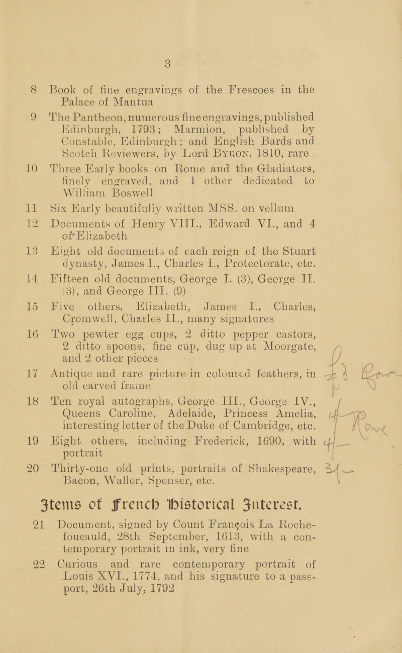 10 sf 13 14 15 16 17 18 19 20 3) Book of fine engravings of the Frescoes in. the Palace of Mantua The Pantheon, numerous fineengravings, published Edinburgh, 1793; Marmion, published by Constable, Edinburgh; and English Bards and Scotch Reviewers, by Lord Byton, 1810, rare . Three Karly books on Rome and the Gladiators, finely engraved, and 1 other dedicated to William Boswell Six Early beautifuliy written MSS. on vellum Documents of Henry VIII., Edward VI., and 4 oft Ehzabeth dynasty, James I., Charles I., Protectorate, etc. Fifteen old documents, George I. (3), George IT. (3), and George III. (9) : Five others, Hlzabeth, James I1., Charles, Cromwell, Charles II., many signatures Two pewter egg cups, 2 ditto pepper castors, 2 ditto spoons, fine cup, dug up at Moorgate, and 2 other pieces old carved frame Ten royal autographs, George III., George IV., @ueens Caroline, Adelaide, Princess Amelia, interesting letter of the Duke of Cambridge, etc. Hight others, including Frederick, 1690, with portrait Thirty-one old prints, portraits of Shakespeare, Bacon, Waller, Spenser, etc. foucauld, 28th September, 1618, with a con- temporary portrait in ink, very fine Louis XVI., 1774, and his signature to a pass- port, 26th July, 1792 ~~,